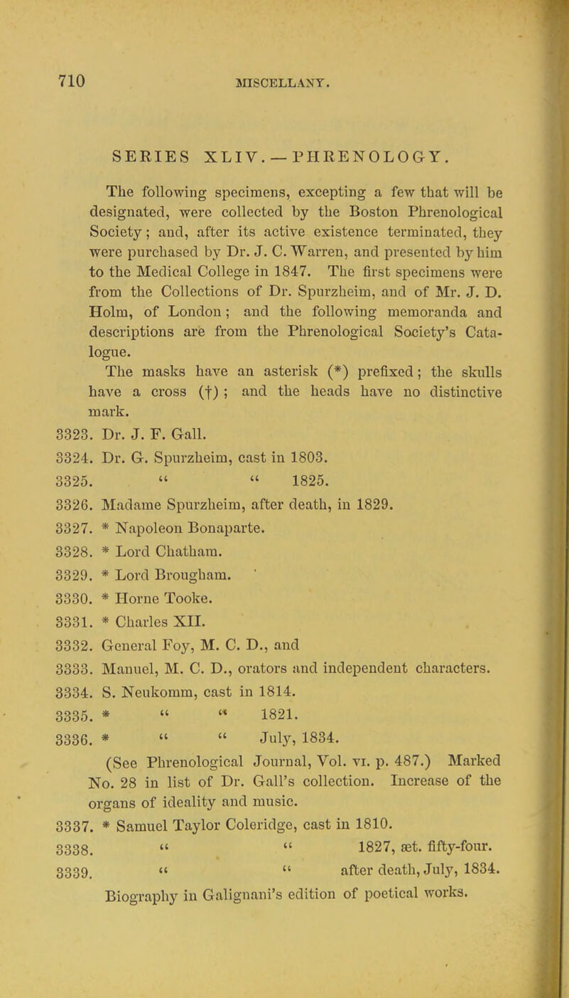 SERIES XLIV. —PHRENOLOGY. The following specimens, excepting a few that will be designated, were collected by the Boston Phrenological Society; and, after its active existence terminated, they were purchased by Dr. J. C. Warren, and presented by him to the Medical College in 1847. The first specimens were from the Collections of Dr. Spurzheira, and of Mr. J. D. Holm, of London; and the following memoranda and descriptions axe from the Phrenological Society's Cata- logue. The masks have an asterisk (*) prefixed; the skulls have a cross (f) ; and the heads have no distinctive mark. 3323. Dr. J. F. Gall. 3324. Dr. G. Spurzheim, cast in 1803. 3325.   1825. 3326. Madame Spurzheim, after death, in 1829. 3327. * Napoleon Bonaparte. 3328. * Lord Chatham. 3329. * Lord Brougham.  3330. * Home Tooke. 3331. * Charles XII. 3332. General Foy, M. C. D., and 3333. Manuel, M. C. D., orators and independent characters. 3334. S. Neukomm, cast in 1814. 3335. *  '* 1821. 3336. *   July, 1834. (See Phrenological Journal, Vol. vi. p. 487.) Marked No. 28 in list of Dr. Gall's collection. Increase of the organs of ideality and music. 3337. * Samuel Taylor Coleridge, cast in 1810. 3338.   1827, set. fifty-four. 3339. «  after death, July, 1834. Biography in Galignani's edition of poetical works.