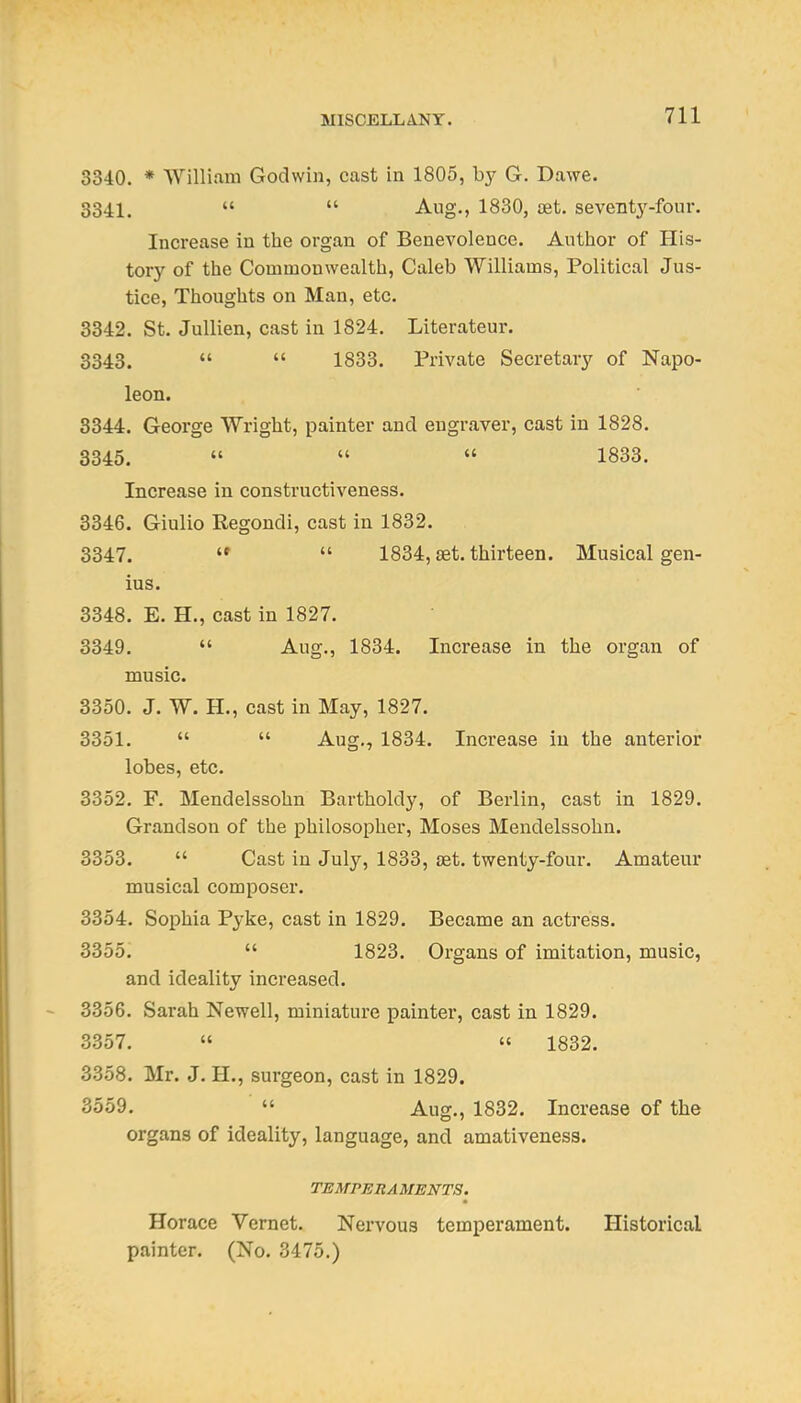 3340. * William Godwin, cast in 1805, by G. Dawe. 3341.   Aug., 1830, ost. seventy-four. Increase in the organ of Benevolence. Author of His- tory of the Commonwealth, Caleb Williams, Political Jus- tice, Thoughts on Man, etc. 3342. St. Jullien, cast in 1824. Literateur. 3343.   1833. Private Secretary of Napo- leon. 3344. George Wright, painter and engraver, cast in 1828. 3345.    1833. Increase in constructiveness. 3346. Giulio Regondi, cast in 1832. 3347.   1834, set. thirteen. Musical gen- ius. 3348. E. H., cast in 1827. 3349.  Aug., 1834. Increase in the organ of music. 3350. J. W. H., cast in May, 1827. 3351.   Aug., 1834. Increase in the anterior lobes, etc. 3352. F. Mendelssohn Bartholdy, of Berlin, cast in 1829. Grandson of the philosopher, Moses Mendelssohn. 3353.  Cast in July, 1833, aet, twenty-four. Amateur musical composer. 3354. Sophia Pyke, cast in 1829. Became an actress. 3355.  1823. Organs of imitation, music, and ideality increased. 3356. Sarah Newell, miniature painter, cast in 1829. 3357. »  1832. 3358. Mr. J. H., surgeon, cast in 1829. 3559.  Aug., 1832. Increase of the organs of ideality, language, and amativeness. TEMPERAMENTS. Horace Vernet. Nervous temperament. Historical painter. (No. 3475.)