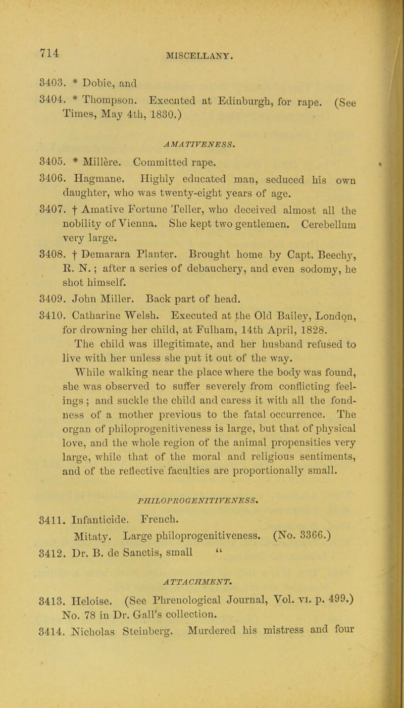 3403. * Dobie, and 3404. * Thompson. Executed at Edinburgh, for rape. (See Times, May 4th, 1830.) AMATIVENESS. 3405. * Millere. Committed rape. 3406. Hagmane. Highly educated man, seduced his own daughter, who was twenty-eight years of age. 3407. t Amative Fortune Teller, who deceived almost all the nobility of Vienna. She kept two gentlemen. Cerebellum very large. 3408. t Demarara Planter. Brought home by Capt. Beech}^, R. N.; after a series of debauchery, and even sodomy, he shot himself. 3409. John Miller. Back part of head. 3410. Catharine Welsh. Executed at the Old Bailey, London, for drowning her child, at Fulham, 14th April, 1828. The child was illegitimate, and her husband refused to live with her unless she put it out of the way. While walking near the place where the body was found, she was observed to suffer severely from conflicting feel- ings ; and suckle the child and caress it with all the fond- ness of a mother previous to the fatal occurrence. The organ of philoprogenitiveness is large, but that of physical love, and the whole region of the animal propensities very lai'ge, while that of the moral and religious sentiments, and of the reflective faculties are proportionally small. PBIL OPRO GENITIVMNESS. 3411. Infanticide, French. Mitaty. Large philoprogenitiveness. (No. 3366.) 3412. Dr. B. de Sanctis, small  ATTACHMENT. 3413. Heloise. (See Phrenological Journal, Vol. vi. p. 499.) No. 78 in Dr. Gall's collection. 3414. Nicholas Steinberg. Murdered his mistress and four