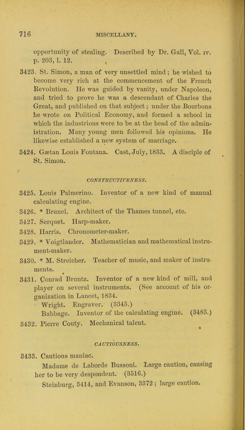 opportunity of stealing. Described by Dr. Gall, Vol. iv. p. 203, 1. 12. 3423. St. Simon, a man of very unsettled mind; he wished to become very rich at the commencement of the French Revolution. He was guided by vanity, under Napoleon, and tried to prove he was a descendant of Charles the Great, and published on that subject; under the Bourbons he wrote on Political Economy, and formed a school in which the industrious were to be at the head of the admin- istration. Many young men followed his opinions. He likewise established a new system of marriage. 3424. Gsetan Louis Fontana. Cast, July, 1833. A disciple of St. Simon. t CONSTR UCTIVENESS. 3425. Louis Palmerino. Inventor of a new kind of manual calculating engine. 3426. * Brunei. Architect of the Thames tunnel, etc. 3427. Serquet. Harp-maker. 3428. Harris. Chronometer-maker. 3429. * Voigtlander. Mathematician and mathematical instru- ment-maker. 3430. * M. Streicher. Teacher of music, and maker of instru - ments. 3431. Conrad Bruntz. Inventor of a new kind of mill, and player on several instruments. (See account of his or- ganization in Lancet, 1834. Wright. Engraver. (3345.) Babbage. Inventor of the calculating engine. (3483.) 3432. Pierre Couty. Mechanical talent. CAUTIOUSNESS. 3433. Cautious maniac. Madame de Laborde Bussoni. Large caution, causing her to be very despondent. (3516.) Steinburg, 3414, and Evanson, 3372 ; large caution.