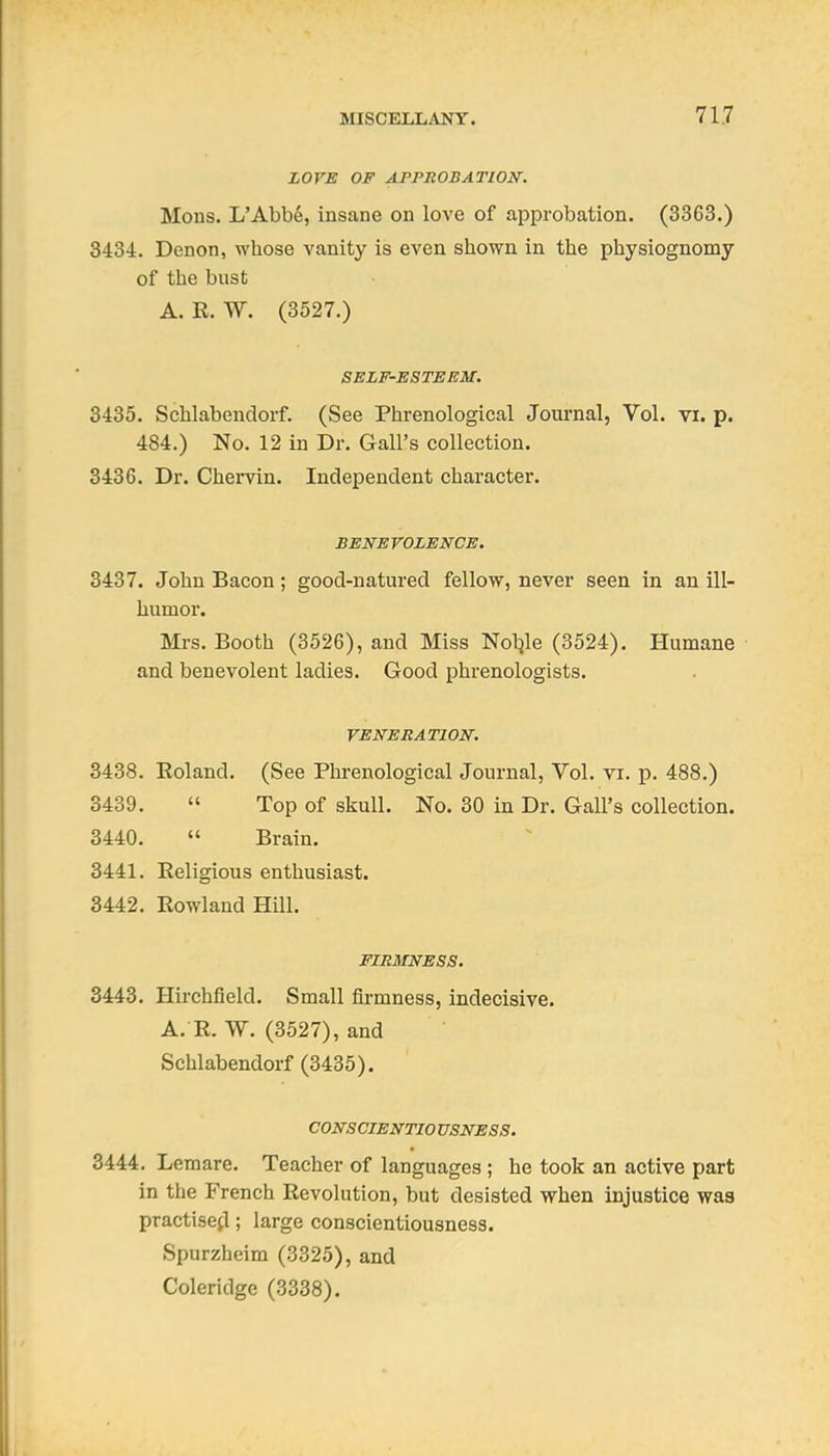 ZOVE OF APPROBATION. Mons. L'Abbe, insane on love of approbation. (3363.) 3484. Denon, whose vanity is even shown in the physiognomy of the bust A. R. W. (3527.) SELF-ESTEEM. 3435. Schlabendorf. (See Phrenological Journal, Vol. vi. p. 484.) No. 12 in Dr. Gall's collection. 3436. Dr. Chervin. IndejDendent character. BENEVOLENCE. 3437. John Bacon; good-natured fellow, never seen in an ill- humor. Mrs. Booth (3526), and Miss Nol^le (3524). Humane and benevolent ladies. Good phrenologists. VENERATION. 3438. Roland. (See Phrenological Journal, Vol. vi. p. 488.) 3439.  Top of skull. No. 30 in Dr. Gall's collection. 3440.  Brain. 3441. Religious enthusiast. 3442. Rowland Hill. FIRMNESS. 3443. Hirchfield. Small firmness, indecisive. A. R. W. (3527), and Schlabendorf (3435). CONSCIENTIO USNESS. 3444. Lemare. Teacher of languages ; he took an active part in the French Revolution, but desisted when injustice was practised; large conscientiousness. Spurzheim (3325), and Coleridge (3338).