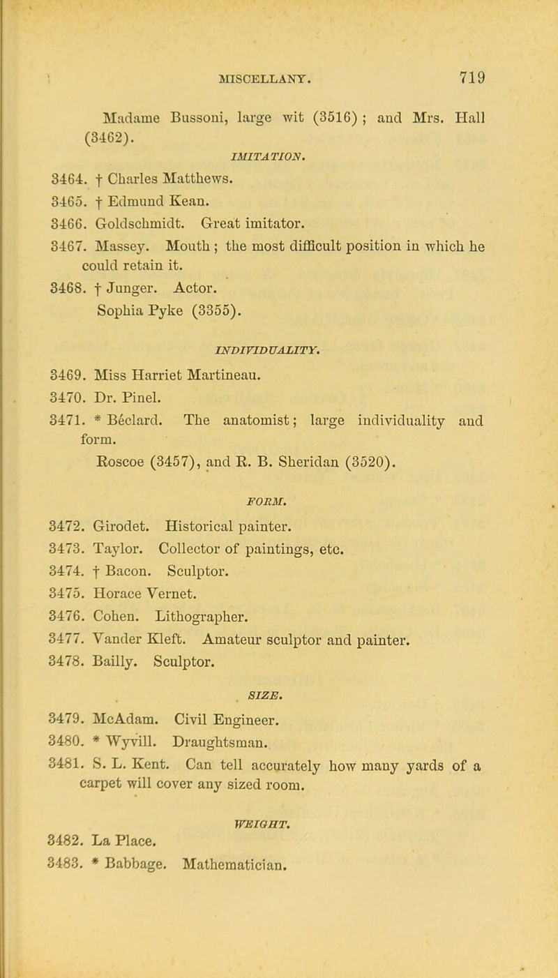 Madame Bussoui, large wit (3516) ; aud Mrs. Hall (3462). IMITATION. 3464. t Charles Matthews. 3465. t Edmund Keau. 3466. Goldschmidt. Great imitator. 3467. Massey. Mouth ; the most difQcult position in which he could retain it. 3468. t Junger. Actor. Sophia Pyke (3355). INDIVID UAZITY. 3469. Miss Harriet Martineau. 3470. Dr. Pinel. 3471. * Beclard. The anatomist; large individuality aud form. Roscoe (3457), and R. B. Sheridan (3520). FORM. 3472. Girodet. Historical painter. 3473. Taylor. Collector of paintings, etc. 3474. t Bacon. Sculptor. 3475. Horace Vernet. 3476. Cohen. Lithographer. 3477. Vander Kleft. Amateur sculptor and painter. 3478. Bailly. Sculptor. SIZE. 3479. McAdam. Civil Engineer. 3480. * Wyvill. Draughtsman. 3481. S. L. Kent. Can tell accurately how many yards of a carpet will cover any sized room. TFSIOST. 8482. La Place. 3483. * Babbage. Mathematician.