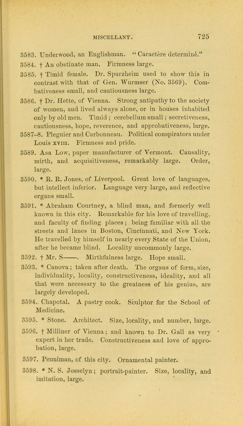 3583. Underwood, an Englishman.  Caractere determine. 3584. t -A-h obstinate man. Firmness large. 3585. t Timid female. Dr. Spurzheim used to show this in contrast with that of Gen. Wurmser (No. 3569). Com- bativeness small, and cautiousness large. 3586. t Dr. Hette, of Vienna. Strong antipathy to the society of women, and lived always alone, or in houses inhabited only by old men. Timid ; cerebellum small; secretiveness, cautiousness, hope, reverence, and approbativeness, large. 3587-8. Pleguier and Carbonneau. Political conspirators under Louis XVIII. Firmness and pride. 3589. Asa Low, paper manufacturer of Vermont. Causality, mirth, and acquisitiveness, remarkably large. Order, large. 3590. * R. R. Jones, of Liverpool. Great love of languages, but intellect inferior. Language very large, and reflective organs small. 3591. * Abraham Courtney, a blind man, and formerly well known in this city. Remarkable for his love of travelling, and faculty of finding places ; being familiar with all the streets and lanes in Boston, Cincinnati, and New York. He travelled by himself in nearly every State of the Union, after he became blind. Localit}'' uncommonly large. 3592. t Mr. S . Mirthfulness large. Hope small. 3593. * Canova ; taken after death. The organs of form, size, individuality, localit}', constructiveness, ideality, and all that were necessary to the greatness of his genius, are largely developed. 3594. Chapotal. A pastry cook. Sculptor for the School of Medicine. 3595. * Stone. Ai-chitect. Size, locality, and number, large. 3596. t Milliner of Vienna; and known to Dr. Gall as very expert in her trade. Constructiveness and love of appro- bation, large. 3597. Penniman, of this city. Ornamental painter. 3598. * N. S. Josselyn; portrait-painter. Size, locality, and imitation, large.