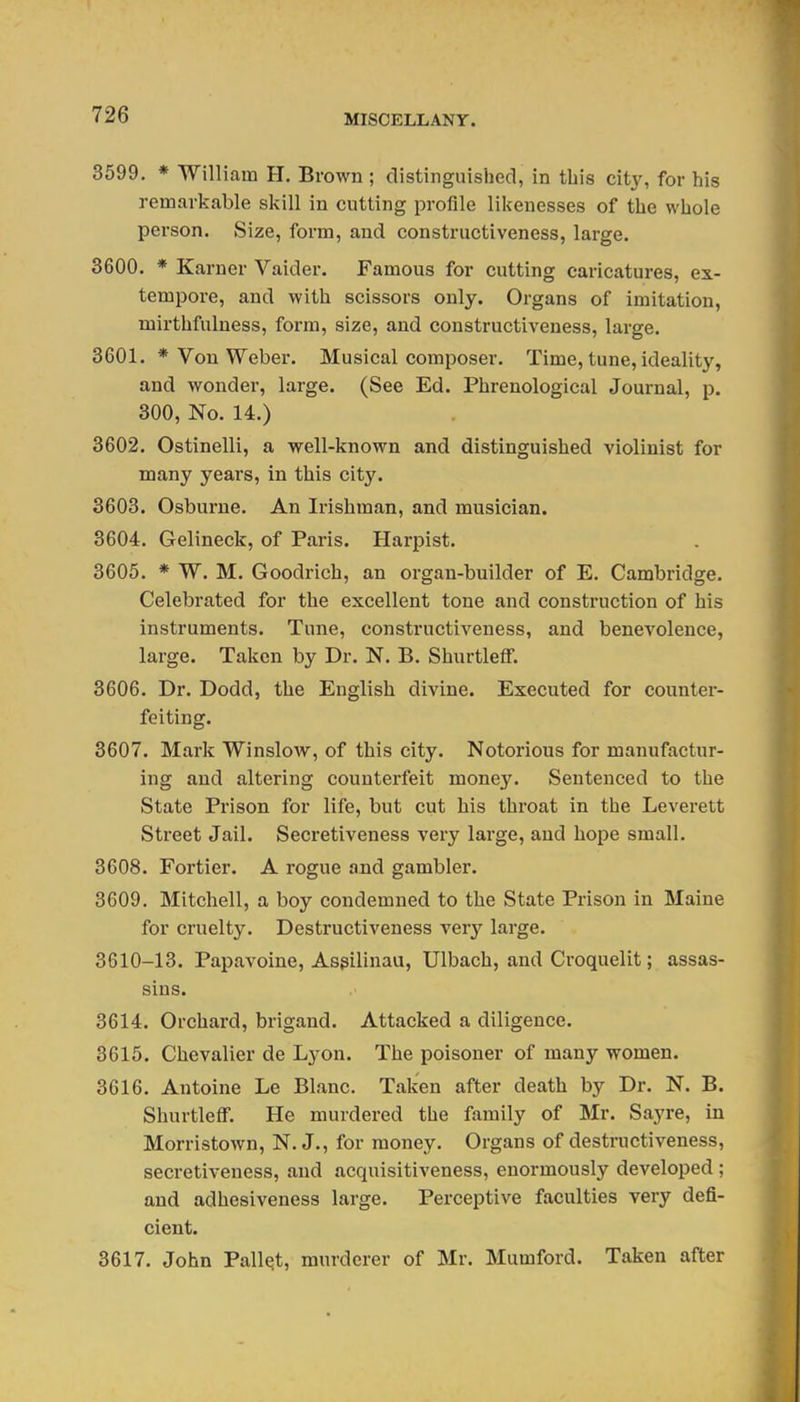 3599. * William H. Brown ; clistingiiished, in this city, for his remarkable skill in cutting profile likenesses of the whole person. Size, form, and constructiveness, large. 3600. * Karner Vaider. Famous for cutting caricatures, ex- tempore, and with scissors only. Organs of imitation, mirthfulness, form, size, and constructiveness, large. 3601. * Von Weber. Musical composer. Time, tune, ideality, and wonder, large. (See Ed. Phrenological Journal, p. 300, No. 14.) 3602. Ostinelli, a well-known and distinguished violinist for many years, in this city. 3603. Osburne. An Irishman, and musician. 3604. Gelineck, of Paris. Harpist. 3605. * W. M. Goodrich, an organ-builder of E, Cambridge. Celebrated for the excellent tone and construction of his instruments. Tune, constructiveness, and benevolence, large. Taken by Dr. N. B. Shurtleff. 3606. Dr. Dodd, the English divine. Executed for counter- feiting. 3607. Mark Winslow, of this city. Notorious for manufactur- ing and altering counterfeit money. Sentenced to the State Prison for life, but cut his throat in the Leverett Street Jail. Secretiveness very large, and hope small. 3608. Fortier. A rogue and gambler. 3609. Mitchell, a boy condemned to the State Prison in Maine for cruelty. Destructiveness very large. 3610-13. Papavoine, Asgilinau, Ulbach, and Croquelit; assas- sins. 3614. Orchard, brigand. Attacked a diligence. 3615. Chevalier de Lyon. The poisoner of many women. 3616. Antoine Le Blanc. Taken after death by Dr. N. B. Shurtleff. He murdered the family of Mr. Sayre, in Morristown, N. J., for money. Organs of destructiveness, secretiveness, and acquisitiveness, enormously developed ; and adhesiveness large. Perceptive faculties very defi- cient. 3617. John Pallet, murderer of Mr. Mumford. Taken after