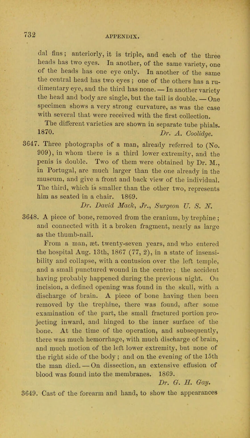 dal fins; anteriorly, it is triple, and each of the three heads has two eyes. In another, of the same variety, one of the heads has one eye only. In another of the same the central head has two eyes ; one of the others has a ru- dimentary eye, and the third has none. — In another variety the head and body are single, but the tail is double. — One specimen shows a very strong curvature, as was the case with several that were received with the first collection. The different varieties are shown in separate tube phials. 1870. Dr. A. Coolidge. 3647. Three photographs of a man, already referred to (No. 909), in whom there is a third lower extremity, and the penis is double. Two of them were obtained by Dr. M., in Portugal, are much larger than the one already in the museum, and give a front and back view of the individual. The third, which is smaller than the other two, represents him as seated in a chair. 1869. Dr. David Mack, Jr., Surgeon U. S. N. 3648. A piece of bone, removed from the cranium, by trephine ; and connected with it a broken fragment, nearly as large as the thumb-nail. From a man, aet. twenty-seven years, and who entered the hospital Aug. 13th, 1867 (77, 2), in a state of insensi- bility and collapse, with a contusion over the left temple, and a small punctured wound in the centre ; the accident having probably happened during the previous night. On incision, a defined opening was found in the skull, with a discharge of brain. A piece of bone having then been removed by the trephine, there was found, after some examination of the part, the small fractured portion pro- jecting inward, and hinged to the inner surface of the bone. At the time of the operation, and subsequently, there was much hemorrhage, with much discharge of brain, and rnuch motion of the left lower extremity, but none of the right side of the body ; and on the evening of the 15th the man died. — On dissection, an extensive effusion of blood was found into the membranes. 1869. Dr. G. E. Gay. 3649. Cast of the forearm and hand, to show the appearances \