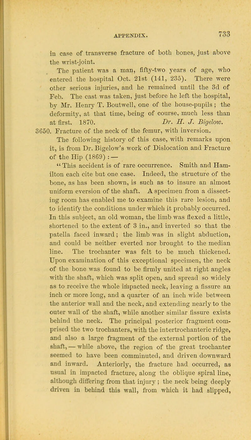 in case of transverse fracture of both bones, just above the wrist-joint. The patient was a man, fifty-two years of age, who entered the hospital Oct. 21st (141, 235). There were other serious injuries, and he remained until the 3d of Feb. The cast was taken, just before he left the hospital, by Mr. Henry T. Boutwell, one of the house-pupils ; the deformity, at that time, being of course, much less than at first. 1870. Dr. H. J. Bigelow. 3650. Fracture of the neck of the femur, with inversion. The following history of this case, with i-emarks upon it, is from Dr. Bigelow's work of Dislocation and Fracture of the Hip (1869) : —  This accident is of rare occurrence. Smith and Ham- ilton each cite but one case. Indeed, the structure of the bone, as has been shown, is such as to insure an almost uniform eversion of the shaft. A specimen from a dissect- ing room has enabled me to examine this rare lesion, and to identify the conditions under which it probably occurred. In this subject, an old woman, the limb was flexed a little, shortened to the extent of 3 in., and inverted so that the patella faced inward; the limb was in slight abduction, and could be neither everted nor brought to the median line. The trochanter was felt to be much thickened. Upon examination of this exceptional specimen, the neck of the bone was found to be firmly united at right angles with the shaft, which was split open, and spread so widely as to receive the whole impacted neck, leaving a fissure an inch or more long, and a quarter of an inch wide between the anterior wall and the neck, and extending nearly to the outer wall of the shaft, while another similar fissure exists behind the neck. The pi'incipal posterior fragment com- prised the two trochanters, with the intertrochanteric ridge, and also a large fragment of the external portion of the shaft, — while above, the region of the great trochanter seemed to have been comminuted, and driven downward and inward. Anteriorly, the fracture had occurred, as usual in impacted fracture, along the oblique spiral line, although differing from that injury ; the neck being deeply driven in behind this wall, from which it had slipped,