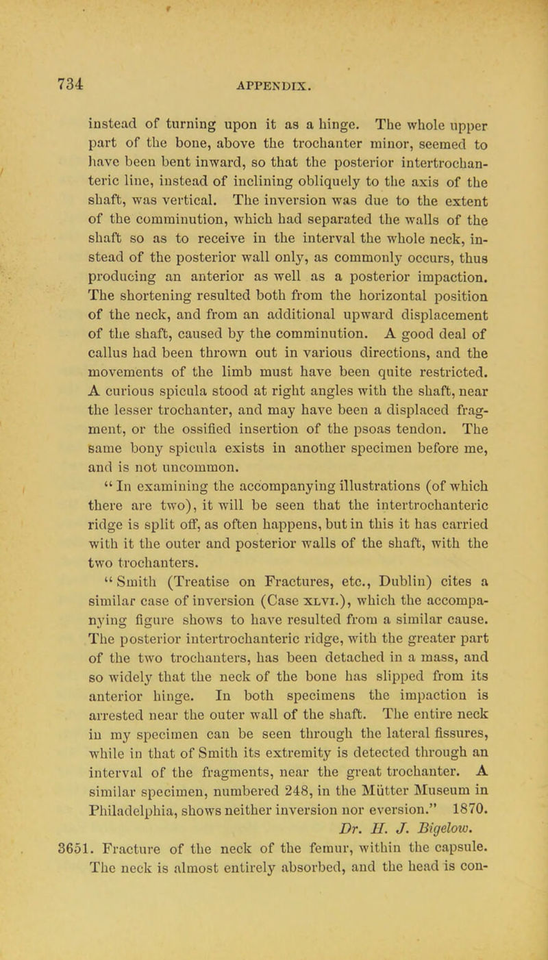 instead of turning upon it as a hinge. The whole upper part of the bone, above the trochanter minor, seemed to have been bent inward, so that the posterior intei'trochan- teric line, instead of inclining obliquely to the axis of the shaft, was vertical. The inversion was due to the extent of the comminution, which had separated the walls of the shaft so as to receive in the interval the whole neck, in- stead of the posterior wall only, as commonly occurs, thus producing an anterior as well as a posterior impaction. The shortening resulted both from the horizontal position of the neck, and from an additional upward displacement of the shaft, caused by the comminution. A good deal of callus had been thrown out in various directions, and the movements of the limb must have been quite restricted. A curious spicula stood at right angles with the shaft, near the lesser trochanter, and may have been a displaced frag- ment, or the ossified insertion of the psoas tendon. The same bony spicula exists in another specimen before me, and is not uncommon.  In examining the accompanying illustrations (of which there are two), it will be seen that the intertrochanteric ridge is split off, as often happens, but in this it has carried with it the outer and posterior walls of the shaft, with the two trochanters. Smith (Treatise on Fractures, etc., Dublin) cites a similar case of inversion (Case xlvi.), which the accompa- nying figure shows to have resulted from a similar cause. The posterior intertrochanteric ridge, with the greater part of the two trochanters, has been detached in a mass, and so widel}' that the neck of the bone has slipped from its anterior hinge. In both specimens the impaction is arrested near the outer wall of the shaft. The entire neck in my specimen can be seen through the lateral fissures, while in that of Smith its extremity is detected through an interval of the fragments, near the great trochanter. A similar specimen, numbered 248, in the Miitter Museum in Philadelphia, shows neither inversion nor eversion. 1870. Dr. H. J. Bigelow. 3651. Fracture of the neck of the femur, within the capsule. The neck is almost entirely absorbed, and the head is con-