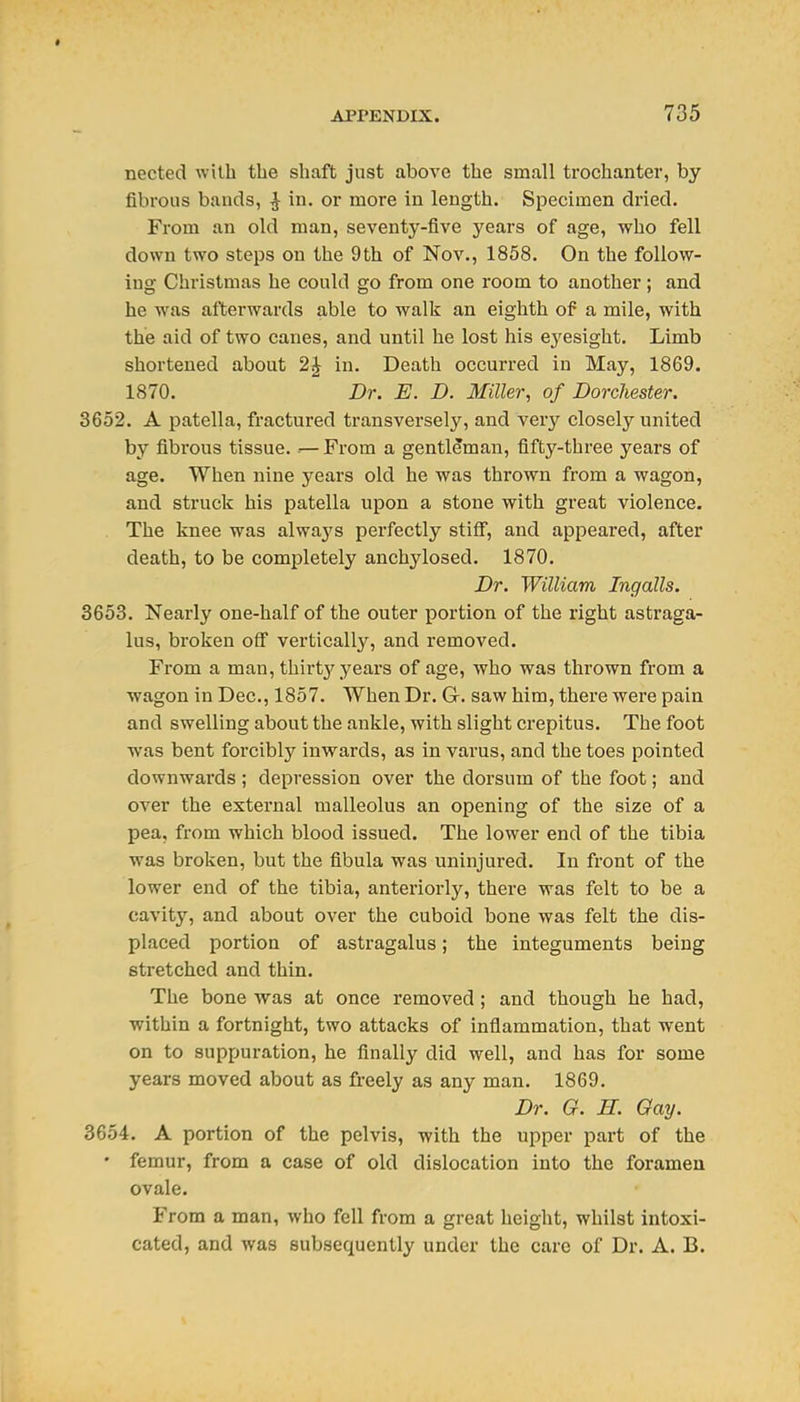 nected with the shaft just above the small trochanter, by fibrous bauds, ^ in, or more in length. Si^ecimen dried. From an old man, seventy-five years of age, who fell down two steps on the 9th of Nov., 1858. On the follow- ing Christmas he could go from one room to another; and he was afterwards able to walk an eighth of a mile, with the aid of two canes, and until he lost his ej^esight. Limb shortened about 2J in. Death occurred in May, 1869. 1870. Dr. E. D. Miller, of Dorchester. 3652. A patella, fractured transversely, and very closely united by fibrous tissue. .— From a gentleman, fifty-three years of age. When nine years old he was thrown from a wagon, and struck his patella upon a stone with great violence. . The knee was always perfectly stiff, and appeared, after death, to be completely anchylosed. 1870. Dr. William Ingalls. 3653. Nearly one-half of the outer portion of the right astraga- lus, broken off vertically, and removed. From a man, thirt}'^ years of age, who was thrown from a wagon in Dec, 1857. When Dr. G. saw him, there wei'e pain and swelling about the ankle, with slight crepitus. The foot was bent forcibly inwards, as in varus, and the toes pointed downwards ; depression over the dorsum of the foot; and over the external malleolus an opening of the size of a pea, from which blood issued. The lower end of the tibia was broken, but the fibula was uninjured. In front of the lower end of the tibia, anteriorly, there was felt to be a cavity, and about over the cuboid bone was felt the dis- placed portion of astragalus; the integuments being stretched and thin. The bone was at once removed; and though he had, within a fortnight, two attacks of inflammation, that went on to suppuration, he finally did well, and has for some years moved about as freely as any man. 1869. Dr. G. H. Gay. 3654. A portion of the pelvis, with the upper part of the • femur, from a case of old dislocation into the foramen ovale. From a man, who fell from a great height, whilst intoxi- cated, and was subsequently under the care of Dr. A. B.