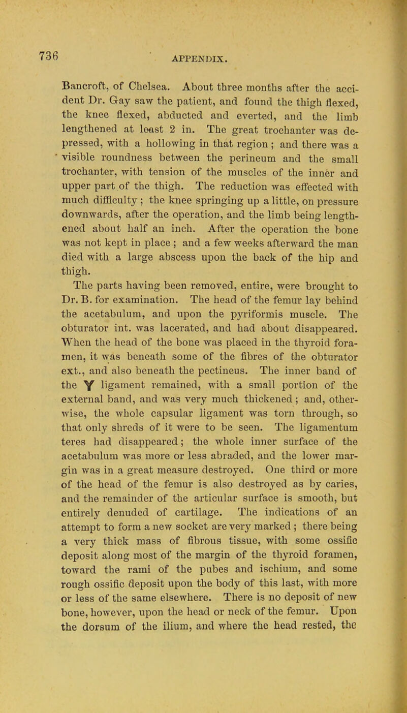 Bancroft, of Chelsea. About three months after the acci- dent Dr. Gay saw the patient, and found the thigh flexed, the knee flexed, abducted and everted, and the limb lengthened at least 2 in. The great trochanter was de- pressed, with a hollowing in that region ; and there was a visible roundness between the perineum and the small trochanter, with tension of the muscles of the inner and upper part of the thigh. The reduction was effected with much difficulty ; the knee springing up a little, on pressure downwards, after the operation, and the limb being length- ened about half an inch. After the operation the bone was not kept in place ; and a few weeks afterward the man died with a large abscess upon the back of the hip and thigh. The parts having been removed, entire, were brought to Dr. B. for examination. The head of the femur lay behind the acetabulum, and upon the pyriformis muscle. The obturator int. was lacerated, and had about disappeared. When the head of the bone was placed in the thyroid fora- men, it was beneath some of the fibres of the obturator ext., and also beneath the pectineus. The inner band of the Y ligament remained, with a small portion of the external band, and was very much thickened ; and, other- wise, the whole capsular ligament was torn through, so that only shreds of it were to be seen. The ligamentum teres had disappeared; the whole inner surface of the acetabulum was more or less abraded, and the lower mar- gin was in a great measure destroyed. One third or more of the head of the femur is also destroyed as by caries, and the remainder of the articular surface is smooth, but entirely denuded of cartilage. The indications of an attempt to form a new socket are very marked ; there being a very thick mass of fibrous tissue, with some ossific deposit along most of the margin of the thyroid foramen, toward the rami of the pubes and ischium, and some rough ossific deposit upon the body of this last, with more or less of the same elsewhere. There is no deposit of new bone, however, upon the head or neck of the femur. Upon the dorsum of the ilium, and where the head rested, the