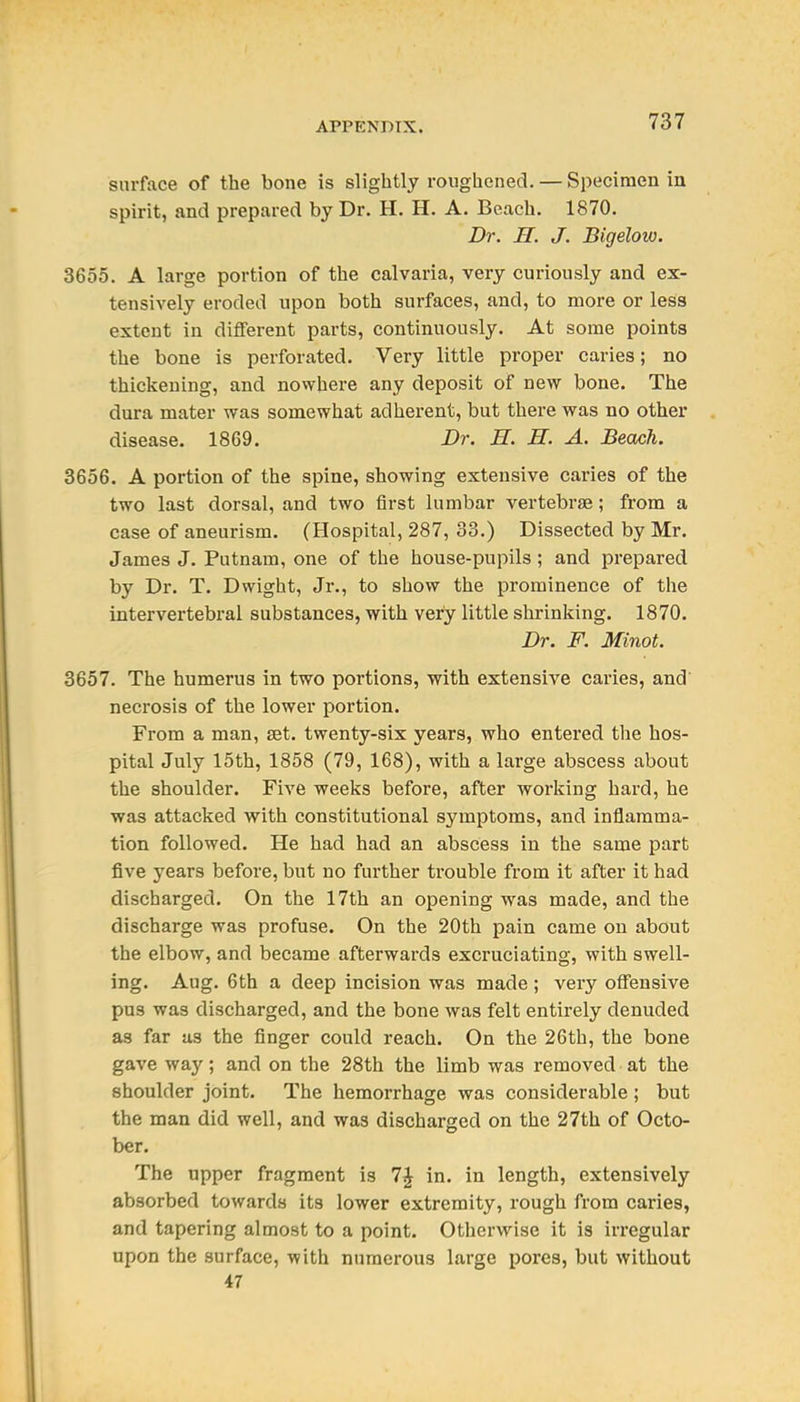 surface of the bone is slightly roughened. — Specimen in spirit, and prepared by Dr. H. H. A. Beach. 1870. Dr. H. J. Bigelow. 3655. A large portion of the calvaria, very curiously and ex- tensively eroded upon both surfaces, and, to more or less extent in different parts, continuously. At some points the bone is perforated. Very little proper caries; no thickening, and nowhere any deposit of new bone. The dura mater was somewhat adherent, but there was no other disease. 1869. Dr. H. H. A. Beach. 3656. A portion of the spine, showing extensive caries of the two last dorsal, and two first lumbar vertebrae; from a case of aneurism. (Hospital, 287, 33.) Dissected by Mr. James J. Putnam, one of the house-pupils ; and prepared by Dr. T. Dwight, Jr., to show the prominence of the intervertebral substances, with very little shrinking. 1870. Dr. F. Minot. 3657. The humerus in two portions, with extensive caries, and necrosis of the lower portion. From a man, set. twenty-six years, who entered tlie hos- pital July 15th, 1858 (79, 168), with a large abscess about the shoulder. Five weeks before, after working hard, he was attacked with constitutional symptoms, and inflamma- tion followed. He had had an abscess in the same part five years before, but no further trouble from it after it had discharged. On the 17th an opening was made, and the discharge was profuse. On the 20th pain came on about the elbow, and became afterwards excruciating, with swell- ing. Aug. 6th a deep incision was made ; very offensive pus was discharged, and the bone was felt entirely denuded as far as the finger could reach. On the 26th, the bone gave way; and on the 28th the limb was removed at the shoulder joint. The hemorrhage was considerable ; but the man did well, and was discharged on the 27th of Octo- ber. The upper fragment is 7J in. in length, extensively absorbed towards its lower extremity, rough from caries, and tapering almost to a point. Otherwise it is irregular upon the surface, with numerous large pores, but without 47