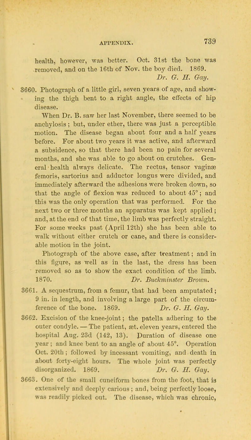 health, however, was better. Oct. 31st the bone was removed, and on the 16th of Nov. the boy died. 1869. Dr. G. H. Gay. 3660. Photogi-aph of a little girl, seven years of age, and show- ing the thigh bent to a right angle, the effects of hip disease. When Dr. B. saw her last November, there seemed to be anchylosis ; but, under ether, there was just a perceptible motion. The disease began about four and a half years before. For about two years it was active, and afterward a subsidence, so that there had been no pain for several months, and she was able to go about on crutches. Gen- eral'health always delicate. The rectus, tensor vaginae femoris, sartorius and adductor longus were divided, and immediately afterward the adhesions were broken down, so that the angle of flexion was reduced to about 45°; and this was the only operation that was performed. For the next two or three months an apparatus was kept applied ; and, at the end of that time, the limb was pei'fectly straight. For some weeks past (April 12th) she has been able to walk without either crutch or cane, and there is consider- able motion in the joint. Photograph of the above case, after treatment; and in this figure, as well as in the last, the dress has been ■ removed so as to show the exact condition of the limb. 1870. Dr. Buckminster Brown. 3661. A sequestrum, from a femur, that had been amputated ; 9 in. in length, and involving a large part of the circum- ference of the bone. 1869. Dr. G. H. Gay. 3662. Excision of the knee-joint; the patella adhering to the outer condyle. — The patient, set. eleven years, entered the hospital Aug. 23d (142, 13). Duration of disease one year ; and knee bent to an angle of about 45°. Operation Oct. 20th; followed by incessant vomiting, and death in about forty-eight hours. The whole joint was perfectly disorganized. 1869. Dr. G. H. Gay. 3663. One of the small cuneiform bones from the foot, that is extensively and deeply carious ; and, being perfectly loose, was readily picked out. The disease, which was chronic,