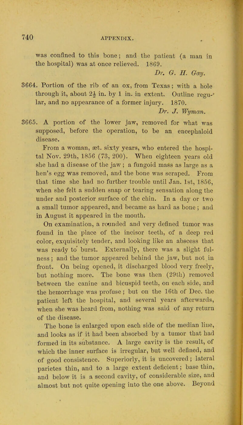 was confined to this bone; and the patient (a man in the hospital) was at once relieved. 1869. Dr. O. H. Gay. 3664, Portion of the rib of an ox, from Texas; with a hole through it, about 2J in. by 1 in. in extent. Outline regu-' lar, and no appearance of a former injury. 1870. Dr. J. Wyman. 3665. A portion of the lower jaw, removed for what was supposed, before the operation, to be an encephaloid disease. From a woman, set. sixty years, who entered the hospi- tal Nov. 29th, 1856 (73, 200). When eighteen years old she had a disease of the jaw ; a fungoid mass as large as a hen's egg was removed, and the bone was scraped. From that time she had no further trouble until Jan. 1st, 1856, when she felt a sudden snap or tearing sensation along the under and posterior surface of the chin. In a day or two a small tumor appeared, and became as hard as bone ; and in August it appeared in the mouth. On examination, a rounded and very defined tumor was found in the place of the incisor teeth, of a deep red color, exquisitely tender, and looking like an abscess that was ready to' burst. ExternalIj', there was a slight ful- ness ; and the tumor appeai'ed behind the jaw, but not in front. On being opened, it discharged blood very freel}'^, but nothing more. The bone was then (29th) removed between the canine and bicuspid teeth, on each side, and the hemorrhage was profuse; but on the 16th of Dec. the patient left the hospital, and several years afterwards, when she was heard from, nothing was said of any return of the disease. The bone is enlarged upon each side of the median line, and looks as if it had been absorbed by a tumor that had formed in its substance. A large cavity is the result, of which the inner surface is irregular, but well defined, and of good consistence. Superiorly, it is uncovered ; lateral parietes thin, and to a large extent deficient; base thin, and below it is a second cavity, of considerable size, and almost but not quite opening into the one above. Beyond