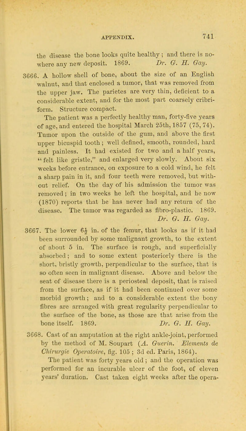 the disease the bone looks quite healthy ; and there is no- where any new deposit. 1869. Dr. O. H. Gay. 3666. A hollow shell of bone, about the size of an English walnut, and that enclosed a tumor, that was removed from the upper jaw. The parietes are very thin, deficient to a considerable extent, and for the most part coarsely cribri- form. Structure compact. The patient was a perfectly healthy man, forty-five years of age, and entered the hospital March 25th, 1857 (75, 74). Tumor upon the outside of the gum, and above the first upper bicuspid tooth ; well defined, smooth, rounded, hard and painless. It had existed for two and a half years,  felt like gristle, and enlarged very slowly. About six weeks before entrance, on exposure to a cold wind, he felt a sharp pain in it, and four teeth were removed, but with- out relief. On the day of his admission the tumor was removed; in two weeks he left the hospital, and he now (1870) reports that he has never had any return of the disease. The tumor was regarded as fibro-plastic. 1869. Dr. O. H. Gay. 3667. The lower 6J in. of the femur, that looks as if it had been surrounded by some malignant growth, to the extent of about 5 in. The surface is rough, and superficially absorbed; and to some extent posteriorly there is the short, bristly growth, perpendicular to the surface, that is so often seen in malignant disease. Above and below the seat of disease there is a periosteal deposit, that is raised from the surface, as if it had been continued over some morbid growth; and to a considerable extent the bony fibres are arranged with great regularity perpendicular to the surface of the bone, as those are that arise from the bone itself. 1869. Dr. G. H. Gay. 3668. Cast of an amputation at the right ankle-joint, performed by the method of M. Soupart {A. Gfuerin, Elements de Chirurgie Operatoire, fig. 105 ; 3d ed. Paris, 1864). The patient was forty years old; and the operation was performed for an incurable ulcer of the foot, of eleven years' duration. Cast taken eight weeks after the opera-