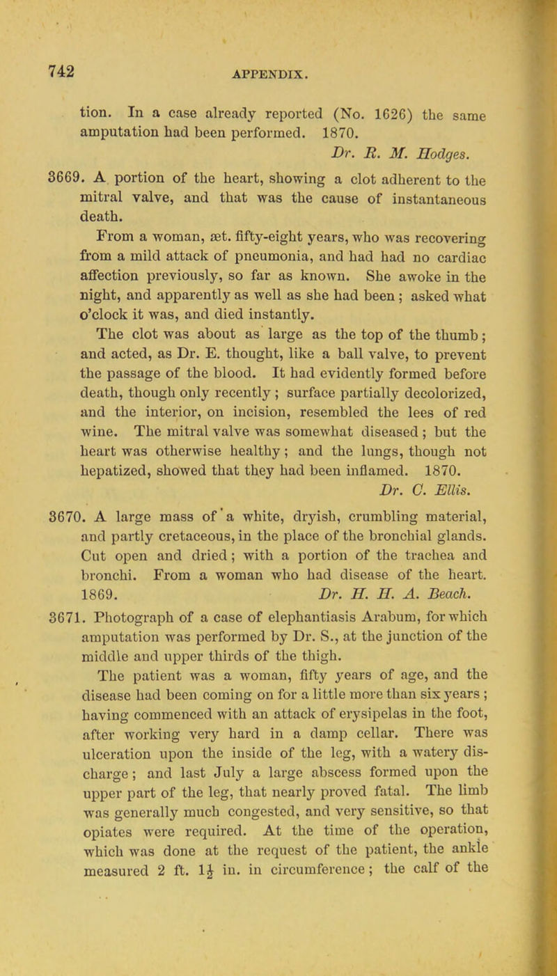 tion. In a case already reported (No. 1C26) the same amputation had been performed. 1870. Dr. R. M. Hodges. 3669. A portion of the heart, showing a clot adherent to the mitral valve, and that was the cause of instantaneous death. From a woman, set. fifty-eight years, who was recovering from a mild attack of pneumonia, and had had no cardiac aflPection previously, so far as known. She awoke in the Eight, and apparently as well as she had been; asked what o'clock it was, and died instantly. The clot was about as large as the top of the thumb; and acted, as Dr. E. thought, like a ball valve, to prevent the passage of the blood. It had evidently formed before death, though only recently ; surface j^artially decolorized, and the interior, on incision, resembled the lees of red wine. The mitral valve was somewhat diseased ; but the heart was otherwise healthy; and the lungs, though not hepatized, showed that they had been inflamed. 1870. Dr. G. Ellis. 3670. A large mass of a white, dryish, crumbling material, and partly cretaceous, in the place of the bronchial glands. Cut open and dried; with a portion of the trachea and bronchi. From a woman who had disease of the heart. 1869. Dr. H. H. A. Beach. 3671. Photograph of a case of elephantiasis Arabum, for which amputation was performed by Dr. S., at the junction of the middle and upper thirds of the thigh. The patient was a woman, fifty years of age, and the disease had been coming on for a little more than six j^ears ; having commenced with an attack of erysipelas in the foot, after working very hard in a damp cellar. There was ulceration upon the inside of the leg, with a watery dis- charge ; and last July a large abscess formed upon the upper part of the leg, that nearly proved fatal. The limb was generally much congested, and very sensitive, so that opiates were required. At the time of the operation, which was done at the request of the patient, the ankle measured 2 ft. IJ in. in circumference; the calf of the