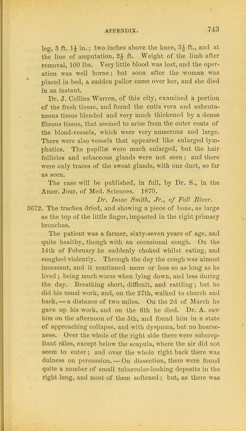 leg, 3 ft. 1J in.; two inches above the knee, ft,, and at the line of amputation, 2^ ft. Weight of the limb after removal, 100 lbs. Very little blood was lost, and the o^jer- ation was well borne; but soon after the woman was placed in bed, a sudden pallor came over her, and she died in an instant. Dr. J. Collins Warren, of this city, examined a portion of the fresh tissue, and found the cutis vera and subcuta- neous tissue blended and very much thickened by a dense fibrous tissue, that seemed to arise from the outer coats of the blood-vessels, which were very numerous and large. There were also vessels that appeared like enlarged lym- phatics. The papilljE were much enlarged, but the hair follicles and sebaceous glands were not seen; and there were only traces of the sweat glands, with one duct, so far as seen. The ease will be published, in full, by Dr. S., in the Amer. Jour, of Med. Sciences. 1870. Dr. Isaac Smith, Jr., of Fall River. 3672. The trachea dried, and showing a piece of bone, as large as the top of the little finger, impacted in the right primary bronchus. The patient was a farmer, sixty-seven years of age, and quite healthy, though with an occasional cough. On the 14th of February he suddenly choked whilst eating, and coughed violently. Through the day the cough was almost incessant, and it continued more or less so as long as he lived ; being much worse when lying down, and less during the day. Breathing short, difficult, and rattling; but he did his usual work, and, on the 27th, walked to church and back, — a distance of two miles. On the 2d of March he gave up his work, and on the 6th he died. Dr. A. saw him on the afternoon of the 5th, and found him in a state of approaching collapse, and with dyspnoea, but no hoarse- ness. Over the whole of the right side there were subcrep- itant rales, except below the scapula, where the air did not seem to enter; and over the whole right back there was dulness on percussion, — On dissection, there were found quite a number of small tubercular-looking deposits in the right lung, and most of them softened ; but, as there was