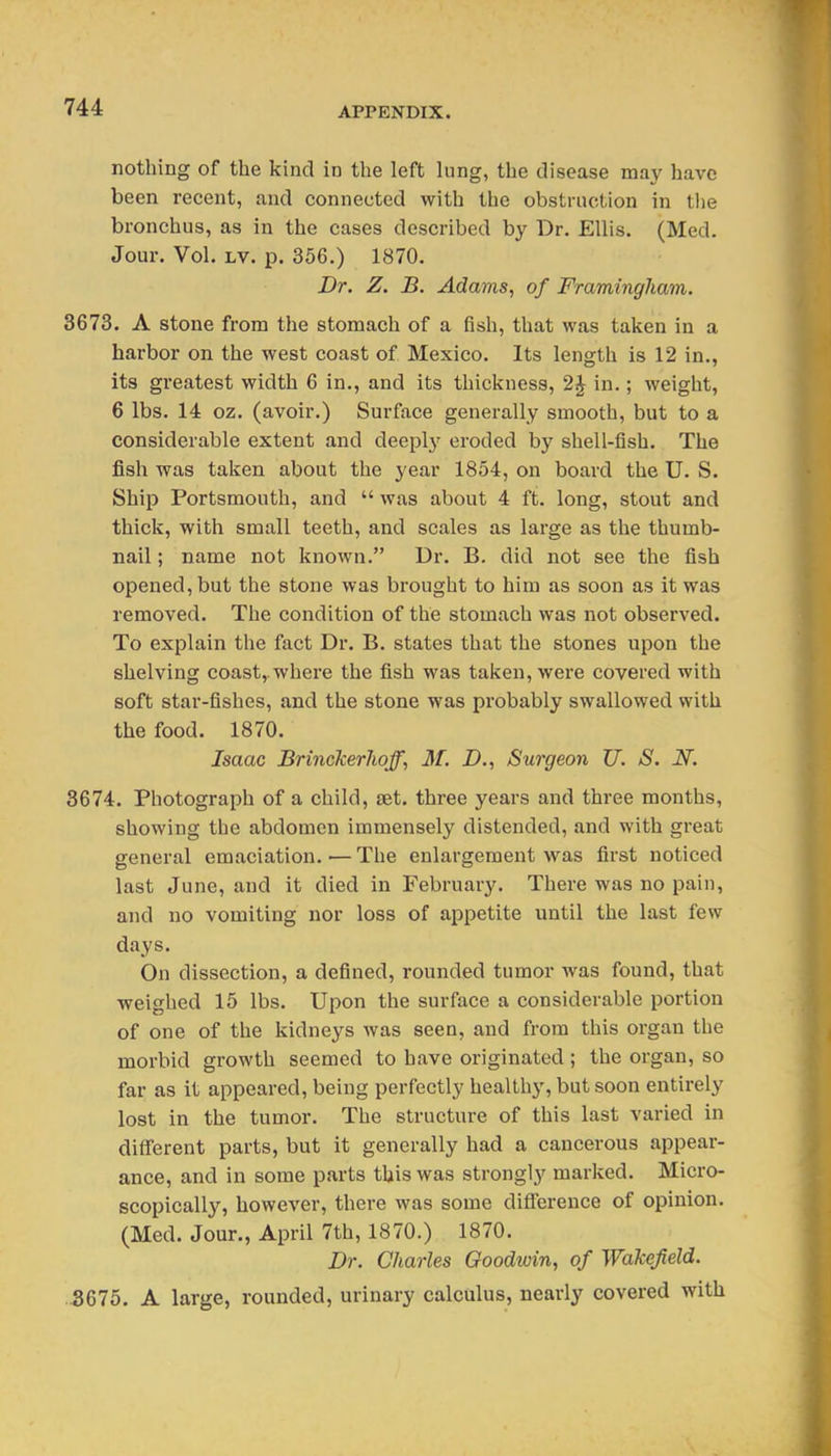 nothing of the kind in the left lung, the disease may have been recent, and connected with the obstruction in tlie bronchus, as in the cases described by Dr. Ellis. (Med. Jour. Vol. Lv. p. 356.) 1870. Dr. Z. B. Adams, of Framingham. 3673. A stone from the stomach of a fish, that was taken in a harbor on the west coast of Mexico. Its len<rth is 12 in., its greatest width 6 in., and its thickness, 2J in.; weight, 6 lbs. 14 oz. (avoir.) Surface generally smooth, but to a considerable extent and deeplj'^ eroded by shell-fish. The fish was taken about the year 1854, on board the U. S. Ship Portsmouth, and  was about 4 ft. long, stout and thick, with small teeth, and scales as large as the thumb- nail ; name not known. Dr. B. did not see the fish opened, but the stone was brought to him as soon as it was removed. The condition of the stomach was not observed. To explain the fact Dr. B. states that the stones upon the shelving coast,, where the fish was taken, were covered with soft star-fishes, and the stone was probably swallowed with the food. 1870. Isaac Brinckerlioff, M. D., Surgeon U. S. N. 3674. Photograph of a child, set. three years and three months, showing the abdomen immensely distended, and with great general emaciation.—The enlargement was first noticed last June, and it died in February. There was no pain, and no vomiting nor loss of appetite until the last few days. On dissection, a defined, rounded tumor was found, that weighed 15 lbs. Upon the surface a considerable portion of one of the kidneys was seen, and from this organ the morbid growth seemed to have originated ; the organ, so far as it appeared, being perfectly healthy, but soon entirely lost in the tumor. The structure of this last varied in different parts, but it generally had a cancerous appear- ance, and in some parts this was strongly marked. Micro- scopically, however, there was some difierence of opinion. (Med. Jour., April 7th, 1870.) 1870. Dr. Charles Goodwin, of Walcefeld. .3675. A large, rounded, urinary calculus, nearly covered with
