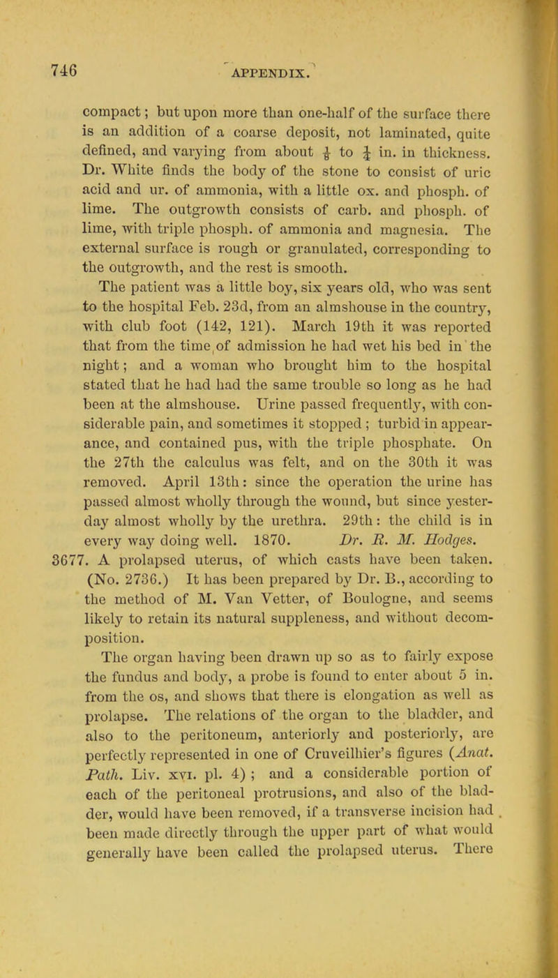compact; but upon more than one-half of the surface there is an addition of a coarse deposit, not laminated, quite defined, and varying from about ^ to ^ in. in thickness. Dr. White finds the body of the stone to consist of uric acid and ur. of ammonia, with a little ox. and phosph. of lime. The outgrowth consists of carb. and phosph. of lime, with triple phosph. of ammonia and magnesia. The external surface is rough or granulated, corresponding to the outgrowth, and the rest is smooth. The patient was a little boy, six years old, who was sent to the hospital Feb. 23d, from an almshouse in the country, with club foot (142, 121). March 19 th it was reported that from the time,of admission he had wet his bed in the night; and a woman who brought him to the hospital stated that he had had the same trouble so long as he had been at the almshouse. Urine passed frequentl}-, with con- siderable pain, and sometimes it stopped ; turbid in appear- ance, and contained pus, with the triple phosphate. On the 27th the calculus was felt, and on the 30th it was removed. April 13th: since the operation the urine has passed almost wholly through the wound, but since yester- day almost wholly by the urethra. 29th: the child is in every way doing well. 1870. Dr. R. M. Hodges. 3677. A prolapsed uterus, of which casts have been taken. (No. 2736.) It has been prepared by Dr. B., according to the method of M. Van Vetter, of Boulogne, and seems likely to retain its natural suppleness, and without decom- position. The organ having been drawn up so as to fairly expose the fundus and body, a probe is found to enter about 5 in. from the os, and shows that there is elongation as well as prolapse. The relations of the organ to the bladder, and also to the peritoneum, anteriorly and posteriorly, are perfectly represented in one of Cruveilhier's figures (Anat. Path. Liv. XVI. pi. 4) ; and a considerable portion of each of the peritoneal protrusions, and also of the blad- der, would have been removed, if a transverse incision had been made directly through the upper part of what would generally have been called the prolapsed uterus. There