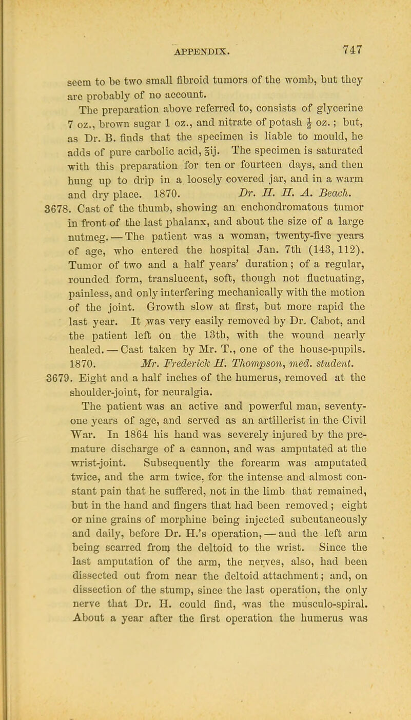 seem to be two small fibroid tumors of the womb, but they are probably of no account. The preparation above referred to, consists of glycerine 7 oz., brown sugar 1 oz., and nitrate of potash ^ oz.; but, as Dr. B. finds that the specimen is liable to mould, he adds of pure carbolic acid, |ij. The specimen is saturated with this preparation for ten or fourteen days, and then hung up to drip in a loosely covered jar, and in a warm and dry place. 1870. Dr. H. H. A. Beacli. 3678. Cast of the thumb, showing an enchondromatous tumor in front of the last phalanx, and about the size of a large nutmeg. — The patient was a woman, twenty-five years of age, who entered the hospital Jan. 7th (143, 112). Tumor of two and a half years' duration; of a regular, rounded form, translucent, soft, though not fluctuating, painless, and only interfering mechanically with the motion of the joint. Growth slow at first, but more rapid the last year. It was very easily removed by Dr. Cabot, and the i^atient left on the 13th, with the wound nearly healed. — Cast taken by Mr. T., one of the house-pupils. 1870. Mr. Frederick H. Thompson^ med. student. 3679. Eight and a half inches of the humerus, removed at the shoulder-joint, for neuralgia. The patient was an active and powerful man, seventy- one 3'ears of age, and served as an artillerist in the Civil War. In 1864 his hand was severely injured by the pre- mature discharge of a cannon, and was amputated at the wrist-joint. Subsequently the forearm was amputated twice, and the arm twice, for the intense and almost con- stant pain that he sufiered, not in the limb that remained, but in the hand and fingers that had been removed ; eight or nine grains of morphine being injected subcutaneously and daily, before Dr. H.'s operation, — and the left arm being scarred from the deltoid to the wrist. Since the last amputation of the arm, the nerves, also, had been dissected out from near the deltoid attachment; and, on dissection of the stump, since the last operation, the only nerve that Dr. H. could find, was the musculo-spiral. About a year after the first operation the humerus was