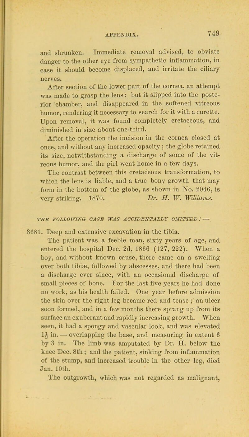 and shrunken. Immediate removal advised, to obviate danger to the other eye from sympathetic inflammation, in case it should become displaced, and irritate the ciliary nerves. After section of the lower part of the cornea, an attempt was made to grasp the lens ; but it slipped into the poste- rior chamber, and disappeared in the softened vitreous humor, rendering it necessary to search for it with a curette. Upon removal, it was found completely cretaceous, and diminished in size about one-third. After the operation the incision in the cornea closed at once, and without any increased opacity ; the globe retained its size, notwithstanding a discharge of some of the vit- reous humor, and the girl went home in a few days. The contrast between this cretaceous transformation, to which the lens is liable, and a true bony growth that may form in the bottom of the globe, as shown in No. 2046, is very striking. 1870. Dr. H. W. Williams. THE FOLLOmNG CASE WAS ACCIDENTALLY OMITTED: — 3681. Deep and extensive excavation in the tibia. The patient was a feeble man, sixty years of age, and entered tlie hospital Dec. 2d, 1866 (127, 222). When a boy, and without known ca,use, there came on a swelling over both tibi£E, followed by abscesses, and there had been a discharge ever since, Tvith an occasional discharge of small pieces of bone. For the last five years he had done no work, as his health failed. One year before admission the skin over the right leg became red and tense ; an ulcer soon formed, and in a few months there sprang up from its surface an exuberant and rapidly increasing growth. When seen, it had a spongy and vascular look, and was elevated 1J in. — overlapping the base, and measuring in extent 6 by 3 in. The limb was amputated by Dr. H. below the knee Dec. 8th ; and the patient, sinking from inflammation of the stump, and increased trouble in the other leg, died Jan. 10th. The outgrowth, which was not regarded as malignant,