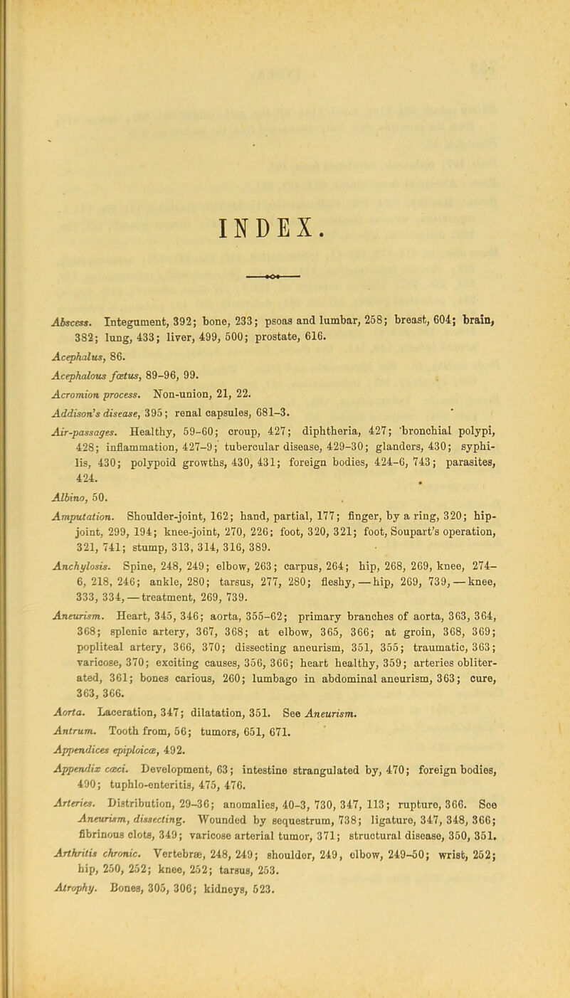 INDEX. Abscess. Integument, 392; bone, 233; psoas and lumbar, 258; breast, 604; brain> 382; lung, 433; liver, 499, 500; prostate, 616. Acephalus, 86. Acephcdous fcetus, 89-96, 99. Acromion process. Non-union, 21, 22. Addison's disease, Z^i; renal capsules, 681-3. Air-passages. Healthy, 59-60; croup, 427; diphtheria, 427; bronchial polypi, 428; inflammation, 427-9; tubercular disease, 429-30; glanders, 430; syphi- lis, 430; polypoid growths, 430, 431; foreign bodies, 424-6, 743; parasites, 424. Albino, 50. Amputation. Shoulder-joint, 162; hand, partial, 177; finger, by a ring, 320; hip- joint, 299, 194; knee-joint, 270, 226; foot, 320, 321; foot, Soupart's operation, 321, 741; stump, 313, 314, 316, 389. Anchylosis. Spine, 248, 249; elbow, 263; carpus, 264; hip, 268, 269, knee, 274- 6, 218,246; ankle, 280; tarsus, 277, 280; fleshy,—hip, 269, 739,—knee, 333, 334, —treatment, 269, 739. Aneurism. Heart, 345, 346; aorta, 355-62; primary branches of aorta, 363, 364, 368; splenic artery, 367, 368; at elbow, 365, 366; at groin, 368, 369; popliteal artery, 366, 370; dissecting aneurism, 351, 355; traumatic, 363; varicose, 370; exciting causes, 356, 366; heart healthy, 359; arteries obliter- ated, 361; bones carious, 260; lumbago in abdominal aneurism, 363; cure, 363, 366. Aorta. Laceration, 347; dilatation, 351. See Aneurism. Antrum. Tooth from, 56; tumors, 651, 671. Appendices epiploices, 492. Appendix c<Bci. Development, 63; intestine strangulated by, 470; foreign bodies, 490; tuphlo-ontcritis, 475, 476. Arteries. Distribution, 29-36; anomalies, 40-3, 730, 347, 113; rupture, 366. See Aneurism, dissecting. Wounded by sequestrum, 738; ligature, 347, 348, 366; fibrinous clots, 349; varicose arterial tumor, 371; structural disease, 350, 351. Arthritis chronic. Vertebrae, 248, 249; shoulder, 249, elbow, 249-50; wrist, 262; hip, 250, 252; knee, 252; tarsus, 253. Airophy. Bones, 305, 306; kidneys, 523.