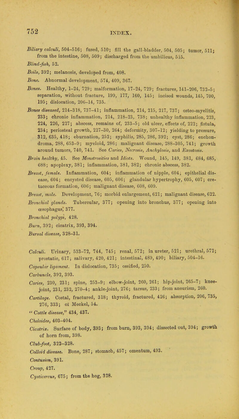 Biliary calculi, 50i~&U; fused, 510; fill the gall-bladder, 504, 505; tumor, 511; from the intestine, 508, 609; discharged from the umbilicus, 515. Blind-fish, 52. Boils, 392; melanosis, developed from, 408. Bone. Abnormal development, 574, 409, 367. Bones. Healthy, 1-24, 729; malformation, 17-24, 729; fractures, 141-206, 732-5; separation, without fracture, 199, 177, 160, 145; incised wounds, 145, 700, 195; dislocation, 206-14, 735. Bones diseased, 214-318, 737-41; inflammation, 214, 215, 217, 737; osteo-myelitis, 233; chronic inflammation, 214, 218-23, 738; unhealthy inflammation, 223, 224, 226, 227; abscess, remains of, 233-5; old ulcer, effects of, 222; fistula, 234; periosteal growth, 227-30, 264; deformity, 307-12; yielding to pressure, 312, 635,418; eburnation, 252; syphilis, 285, 286, 392; cyst, 286; enchon- droma, 288, 653-9; myeloid, 286; malignant disease, 288-305, 741; growth around tumors, 740, 741. See Caries, Necrosis, Anchylosis, and Exostosis. Brain healthy, 45. See Monstrosities and Idiots. Wound, 145, 149, 381, 684, 685, 688; apoplexy, 381; inflammation, 381, 382; chronic abscess, 382. Breast, female. Inflammation, 604; inflammation of nipple, 604; epithelial dis- ease, 604; encysted disease, 605, 606; glandular hypertrophy, 605, 607; cre- taceous formation, 006; malignant disease, 608, 609. Breast, male. Development, 76; morbid enlargement, 621; malignant disease, 622. Bronchial glands. Tubercular, 377; opening into bronchus, 377; opening into oesophagus,* 377. Bronchial polypi, 428. Burn, 392; cicatrix, 393, 394. Bursal disease, 328-31. Calculi. Urinary, 533-72, 744, 745; renal, 572; in ureter, 521; urethral, 572; prostatic, 617; salivary, 420, 421; intestinal, 489, 490; biliary, 504-16. Capsular ligament. In dislocation, 735; ossified, 250. Carbuncle, 392, 393. Canes, 230, 231; spine, 253-9; elbow-joint, 260, 261; hip-joint, 265-7; knee- joint, 231, 232, 270-4; ankle-joint, 276; tarsus, 233; from aneurism, 260. Cartilage. Costal, fractured, 318; thyroid, fractured, 426; absorption, 206, 735, 276, 333; oi Meckel, 54.  Cattle disease, 434, 437. Cheloides, 403-404. Cicatrix. Surface of body, 393; from bum, 393, 394; dissected out, 394; growth of horn from, 398. Club-foot, 322-328. Colloid disease. Bone, 287; stomach, 457; omentum, 493. Contusion, 391. Croup, 427. Cysticercvs, 675; from the hog, 328.