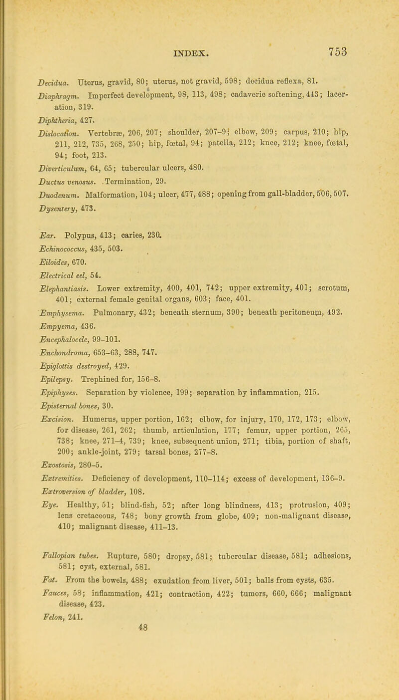 Decidua. Uterus, gravid, 80; uterus, not gravid, 598; docidua reflexa, 81. Diaphragm. Imperfect development, 98, 113, 498; cadaveric softening, 443; lacer- ation, 319. Diphtheria, 427. Dislocation. Vertebrffi, 206, 207; shoulder, 207-9; elbow, 209; carpus, 210; hip, 211, 212, 735, 268, 250; hip, foetal, 94; patella, 212; knee, 212; kneo, foetal, 94; foot, 213. Diverticulum, 64, 65; tubercular ulcers, 480. Ductus venosus. .Termination, 29. Duodenum. Malformation, 104; ulcer, 477,488; openingfrom gall-bladder, 5'06,507. Dysentery, 473. Ear. Polypus, 413; caries, 230. Echinococcus, 435, 503. Eiloides, 670. Electrical eel, 54. Elephantiasis. Lower extremity, 400, 401, 742; upper extremity, 401; scrotum, 401; external female genital organs, 603; face, 401. Emphysema. Pulmonary, 432; beneath sternum, 390; beneath peritoneupi, 492. Empyema, 436. Encephalocele, 99-101. Enchondroma, 653-63, 288, 747. Epiglottis destroyed, 429. Epilepsy. Trephined for, 156-8. Epiphyses. Separation by violence, 199; separation by inflammation, 215. Epistemal bones, 30. Excision. Humerus, upper portion, 162; elbow, for injury, 170, 172, 173; elbow, for disease, 261, 2G2; thumb, articulation, 177; femur, upper portion, 265, 738; knee, 271-4, 739; knee, subsequent union, 271; tibia, portion of shaft, 200; ankle-joint, 279; tarsal bones, 277-8. Exostosis, 280-5. Extremities. Deficiency of development, 110-114; excess of development, 136-9. Extroversion of bladder, 108. Eye. Healthy, 51; blind-fish, 52; after long blindness, 413; protrusion, 409; lens cretaceous, 748; bony growth from globe, 409; non-malignant diseasp, 410; malignant disease, 411-13. Fallopian tubes. Rupture, 580; dropsy, 581; tubercular disease, 581; adhesions, 581; cyst, external, 581. Fat. From the bowels, 488; exudation from liver, 501; balls from cysts, 635. Fauces, 58; inflammation, 421; contraction, 422; tumors, 660, 666; malignant disease, 423. Felon, 241. 48