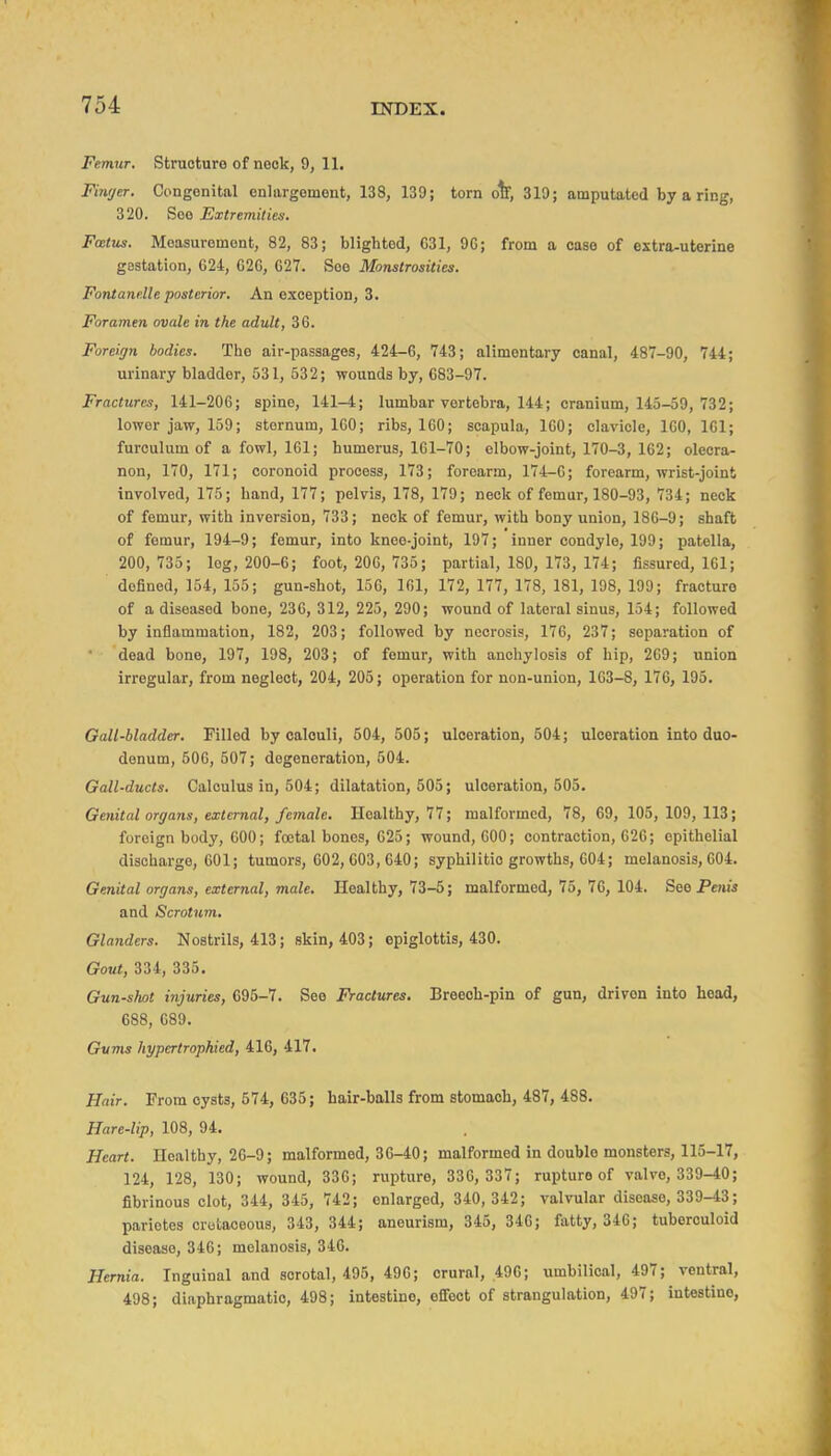 Femur. Structure of nook, 9, 11. Finger, Congenital enlargement, 138, 139; torn ot, 319; amputated by a ring, 320. See Extremities. FcBtus. Measurement, 82, 83; blighted, G31, 9G; from a case of extra-uterine gestation, 624, 626, 627. See Monstrosities. Font and! e posterior. An exception, 3. Foramen ovale in the adult, 36. Foreign bodies. The air-passages, 424-6, 743; alimentary canal, 487-90, 744; urinary bladder, 531, 632; wounds by, 683-97. Fractures, 141-206; spine, 141-4; lumbar vertebra, 144; cranium, 143-59, 732; lower jaw, 159; sternum, 160; ribs, 160; scapula, 160; clavicle, 160, 161; furculum of a fowl, 161; humerus, 161-70; elbow-joint, 170-3, 162; olecra- non, 170, 171; coronoid process, 173; forearm, 174-0; forearm, wrist-joint involved, 175; hand, 177; pelvis, 178, 179; neck of femur, 180-93, 734; neck of femur, with inversion, 733; neck of femur, with bony union, 186-9; shaft of femur, 194-9; femur, into knee-joint, 197; inner condyle, 199; patella, 200, 735; log, 200-6; foot, 206, 735; partial, 180, 173, 174; fissured, 161; defined, 154, 155; gun-shot, 156, 161, 172, 177, 178, 181, 198, 199; fracture of a diseased bone, 236, 312, 225, 290; wound of lateral sinus, 154; followed by inflammation, 182, 203; followed by necrosis, 176, 237; separation of dead bone, 197, 198, 203; of femur, with anchylosis of hip, 269; union irregular, from neglect, 204, 205; operation for non-union, 163-8, 176, 195. Gall-bladder. Filled by oalouli, 604, 505; ulceration, 504; ulceration into duo- denum, 606, 607; degeneration, 504. Gall-ducts. Calculus in, 504; dilatation, 505; ulceration, 505. Genital organs, external, female. Healthy, 77; malformed, 78, 69, 105,109, 113; foreign body, 600; foetal bones, 625; wound, 600; contraction, 626; epithelial discharge, 601; tumors, 602, 603, 640; syphilitic growths, 604; melanosis, 604. Genital organs, external, male. Healthy, 73-5; malformed, 75, 76, 104. See Penis and Scrotum, Glanders. Nostrils, 413; skin, 403; epiglottis, 430. Gout, 334, 335. Gun-shot injuries, 695-7. See Fractures. Breeoh-pin of gun, driven into head, 688, 689. Gums hypertrophied, 416, 417. Hair. From cysts, 674, 635; hair-balls from stomach, 487, 488. Hare-lip, 108, 94. Heart. Healthy, 26-9; malformed, 36-40; malformed in double monsters, 115-17, 124, 128, 130; wound, 336; rupture, 336, 337; rupture of valve, 339-40; fibrinous clot, 344, 345, 742; enlarged, 340,342; valvular disease, 339-43; pariotes cretaceous, 343, 344; aneurism, 345, 346; fatty, 346; tuberculoid disease, 346; melanosis, 346. Hernia. Inguinal and scrotal, 495, 496; crural, .496; umbilical, 497; ventral, 498; diaphragmatic, 498; intestine, efifect of strangulation, 497; intestine.