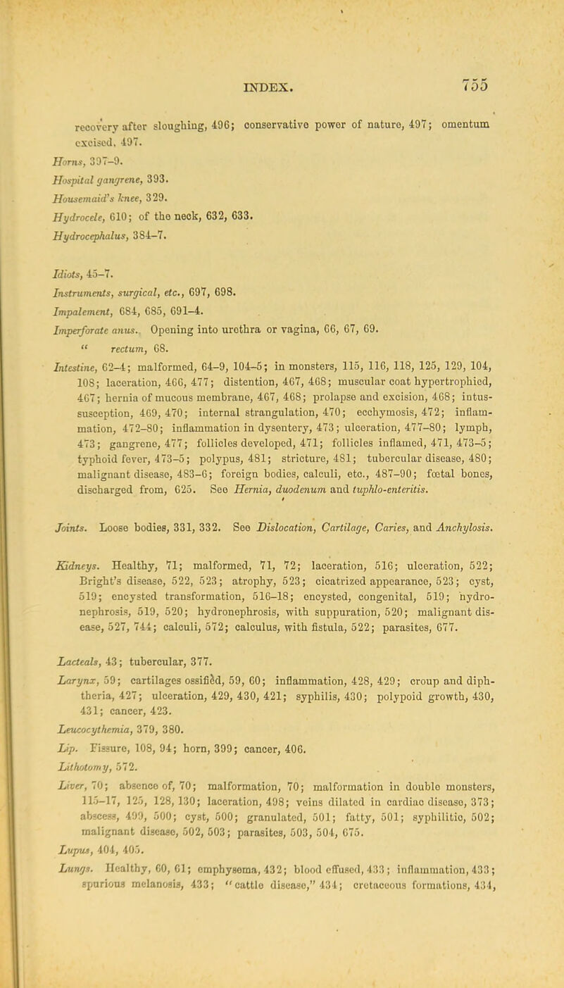 recovery after sloughing, 496; conservative power of nature, 497; omentum excised, 497. Horns, 397-9. Hospital gawjrme, 393. Housemaid's knee, 329. Hydrocele, 610; of the neck, 632, 633. Hydrocephalus, 384-7. Idiots, 45-7. Instruments, surgical, etc., 697, 698. Impalement, 684, 685, 691-4. Imperforate anus.. Opening into urethra or vagina, 66, 67, 69.  rectum, 68. Intestine, 62-t; malformed, 64-9, 104-5; in monsters, 115, 116, 118, 125, 129, 104, 108; laceration, 460, 477; distention, 467, 408; muscular coat hyportrophied, 467; hernia of mucous membrane, 467, 468; xjrolapse and excision, 468; intus- susception, 409, 470; internal strangulation, 470; ecchymosis, 472; inflam- mation, 472-80; inflammation in dysentery, 473; ulceration, 477-80; lymph, 473; gangrene, 477; follicles developed, 471; follicles inflamed, 471, 473-5; typhoid fever, 473-5; polypus, 481; stricture, 481; tubercular disease, 480; malignant disease, 483-0; foreign bodies, calculi, etc., 487-90; foetal bones, discharged from, 625. See Hernia, duodenum, and tuphlo-enteritis. Joints. Loose bodies, 331, 332. Sea Dislocation, Cartilage, Caries, and Anchylosis. Kidneys. Healthy, 71; malformed, 71, 72; laceration, 516; ulceration, 522; Bright's disease, 522, 523; atrophy, 523; cicatrized appearance, 623; cyst, 519; encysted transformation, 516-18; encysted, congenital, 519; hydro- nephrosis, 519, 520; hydronephrosis, with suppuration, 520; malignant dis- ease, 527, 744; calculi, 572; calculus, with fistula, 522; parasites, 677. Lacteals, 43; tubercular, 377. Larynx, oO; cartilages ossified, 59, 60; inflammation, 428, 429; croup and diph- theria, 427; ulceration, 429, 430, 421; syphilis, 430; polypoid growth, 430, 431; cancer, 423. Leucocythemia, 379, 380. Lip. Fissure, 108, 94; horn, 399; cancer, 406. Lithotomy, 572. Liver, 10; absence of, 70; malformation, 70; malformation in double monsters, 115-17, 125, 128, 130; laceration, 498; veins dilated in cardiac disease, 373; abscess, 499, 500; cyst, 500; granulated, 501; fatty, 501; syphilitic, 502; malignant disease, 502, 503; parasites, 503, 504, 675. Lupus, 404, 403. Lungs. Healthy, 60, 01; emphysema, 432; blood effused, 433 ; inflammation, 433; spnriona melanosis, 433; cattle disease, 434; cretaceous formations, 434