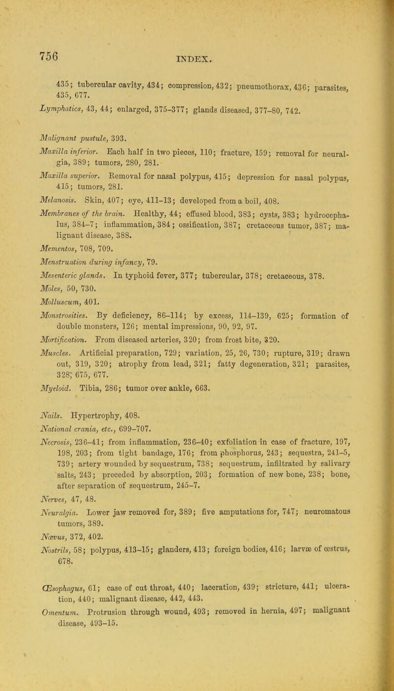 435; tubercular cavity, 434; compression, 432; pneumothorax, 43C; parasites 435, C77. Lymphatics, 43, 44; enlarged, 375-377; glands diseased, 377-80, 742. Malignant pustule, 393. Maxilla inferior. Each half in two pieces, 110; fracture, 159; removal for neural- gia, 389; tumors, 280, 281. Maxilla superior. Removal for nasal polypus, 415; depression for nasal polypus, 415; tumors, 281. Melanosis. Skin, 407; eye, 411-13; developed from a boil, 408. Membranes of the brain. Healthy, 44; effused blood, 383; cysts, 383; hydrocepha- lus, 384-7; inflammation, 384 ; ossification, 387; cretaceous tumor, 387; ma- lignant disease, 388. Mementos, 708, 709. Menstruation during infancy, 79. Mesenteric glands. In typhoid fever, 377; tubercular, 378; cretaceous, 378. Moles, 50, 730. Mollxtscum, 401. Monstrosities. By deficiency, 86-114; by excess, 114-139, 625; formation of double monsters, 126; mental impressions, 90, 92, 97. Mortification. From diseased arteries, 320; from frost bite, 320. Muscles. Artificial preparation, 729; variation, 25, 26, 730; rupture, 319; drawn out, 319, 320; atrophy from lead, 321; fatty degeneration, 321; parasites, 328; 675, 077. Myeloid. Tibia, 286; tumor over ankle, 663. Nails. Hypertrophy, 408. National crania, etc., 699-707. Necrosis, 236-41; from inflammation, 236-40; exfoliation in case of fracture, 197, 198, 203; from tight bandage, 176; from phosphorus, 243; sequestra, 241-5, 739; artery wounded by sequestrum, 738; sequestrum, infiltrated by salivary salts, 243; preceded by absorption, 203; formation of new bone, 238; bone, after separation of sequestrum, 245-7. Nerves, 47, 48. Neuralgia. Lower jaw removed for, 389; five amputations for, 747; neuromatous tumors, 389. N(Bvus, 372, 402. Nostrils, BS; polypus, 413-15; glanders, 413; foreign bodies, 416; larvse of oestrus, 678. CEsophagus, 61; case of out throat, 440; laceration, 439; stricture, 441; ulcera- tion, 440; malignant disease, 442, 443. Omentum. Protrusion through wound, 493; removed in hernia, 497; malignant disease, 493-15.