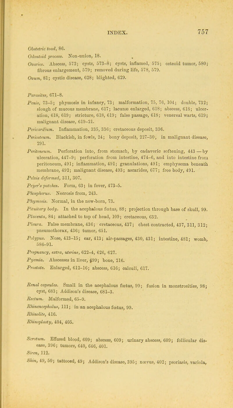 Obstetric toad, 86. Odontoid process. Non-union, 18. Ovaries. Abscess, 572; oysts, 573-8; cysts, inflamed, 575; osteoid tumor, 580; fibrous enlargement, 579; removed during life, 578, 579. Ovum, 81; cystic disease, 628; blighted, 629. Parasites, 671-8. Penis, 73-5; phymosis in infancy, 73; malformation, 75, 76, 104; double, 732; slough of mucous membrane, 617; lacunae enlarged, 018; abscess, 618; ulcer- ation, 618, 619; stricture, 618, 619; false passage, 618; venereal warts, 619; malignant disease, 019-21. Pericardium. Inflammation, 335, 336; cretaceous deposit, 336. Periosteum. Blackish, in fowls, 24; bony deposit, 227-30, in malignant disease, 291. Peritoneum. Perforation into, from stomach, by cadaveric softening, 443 — by ulceration, 447-9; perforation from intestine, 474-6, and into intestine frora peritoneum, 491; inflammation, 491; granulations, 491; emphysema beneath membrane, 492; malignant disease, 493; asoarides, 677; free body, 491. Pelvis deformed, 311, 307. Peyer's patches. Form, 63; in fever, 473-5. Phosphorus. Necrosis from, 243. Phymosis. Normal, in the new-born, 73. Pituitary body. In the acephalous foetus, 88; projection through base of skull, 99. Placenta, 84; attached to top of head, 109; cretaceous, 632. Pleura. False membrane, 436; cretaceous, 437; chest contracted, 437, 311, 312; pneumothorax, 436; tumor, 651. Polypus. Nose, 413-15; ear, 413; air-passages, 430, 431; intestine, 481; womb, 586-91. Pregnancy, extra, uterine, 622-4, 626, 627. Pyemia. Abscesses in liver, 499; bone, 216. Prostate. Enlarged, 612-16; abscess, 616; calculi, 617. Renal capsules. Small in the acephalous foetus, 99; fusion in monstrosities, 98; cyst, 683; Addison's disease, 681-3. Rectum. Malformed, 65-9. RJdnencephalus, 111; in an acephalous foetus, 99. Rhinolite, 416. Rhinoplasty, 404, 405. Scrotum. Effused blood, 609; abscess, 609; urinary abscess, 609; follicular dis- ease, 396; tumors, 640, 640, 401. Siren, 112. Skin, iO, 60; tattooed, 49; Addison's diseaao, 395; ncevus, 402; psoriasis, variola.