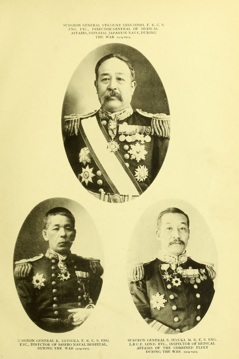 SURGEON GENERAL VISCOUNT SANKYOSHI, F. R. C. S. FNG. ETC., DIRECTOR GENERAL OF MEDICAL AFFAIRS, IMPERIAL JAPANESE NAVY, DURING THE WAR 1904-1905. SURGEON GENERAL K. TOTSUKA, F. R. C. S. ENG. ETC., DIRECTOR OF SASEBO NAVAL HOSPITAL, DURING THE WAR 1904-1905. SURGEON GENERAL S. SUZUKI, M. R. C. S. ENG. L.RC.P. LOND. ETC., INSPECTOR OF MEDICAL AFFAIRS OF THE COMBINED FLEET DURING THE WAR 1904-1905.