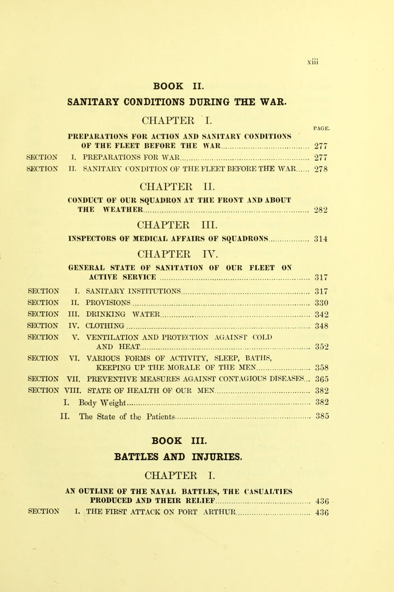 BOOK II. SANITARY CONDITIONS DURING THE WAR. CHAPTER I. PAGE. PREPARATIONS FOR ACTION AND SANITARY CONDITIONS OF THE FLEET BEFORE THE WAR 277 SECTION I. PREPARATIONS FOR WAR 277 SECTION II. SANITARY CONDITION OF THE FLEET BEFORE THE WAR 278 CHAPTER II. CONDUCT OF OUR SQUADRON AT THE FRONT AND ABOUT THE WEATHER 282 CHAPTER III. INSPECTORS OF MEDICAL AFFAIRS OF SQUADRONS 314 CHAPTER IV. GENERAL STATE OF SANITATION OF OUR FLEET ON ACTIVE SERVICE 317 SECTION I. SANITARY INSTITUTIONS 317 SECTION II. PROVISIONS 330 SECTION III. DRINKING WATER 342 SECTION IV. CLOTHING 348 SECTION V. VENTILATION AND PROTECTION AGAINST COLD AND HEAT 352 SECTION VI. VARIOUS FORMS OF ACTIVITY, SLEEP, BATHS, KEEPING UP THE MORALE OF THE MEN 358 SECTION VII. PREVENTIVE MEASURES AGAINST CONTAGIOUS DISEASES... 365 SECTION VIII. STATE OF HEALTH OF OUR MEN 382 I. Body Weight 382 II. The State of the Patients 385 BOOK III. BATTLES AND INJURIES. CHAPTER I. AN OUTLINE OF THE NAVAL BATTLES, THE CASUALTIES PRODUCED AND THEIR RELIEF 436 SECTION I. THE FIRST ATTACK ON PORT ARTHUR 436