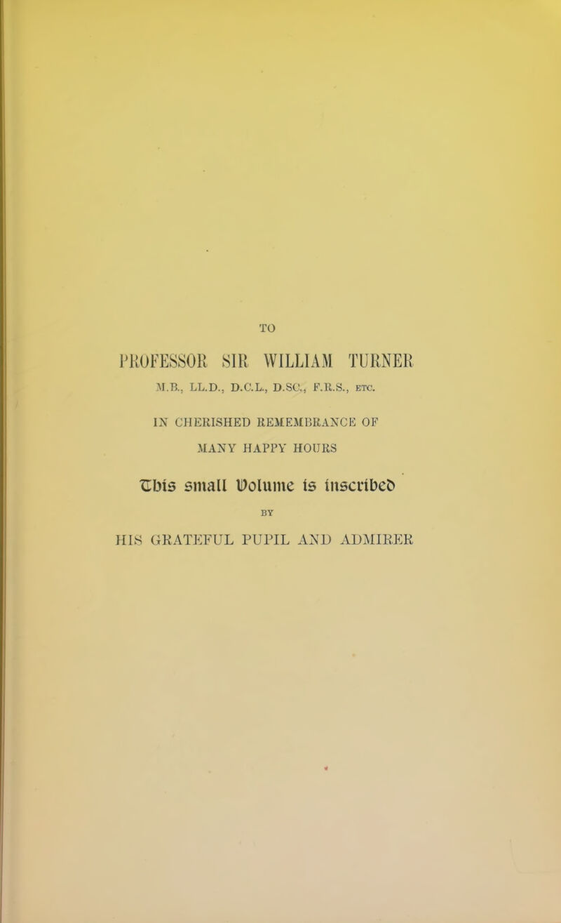 TO PROFESSOR SIR WILLIAM TURNER M.B.; LL.D., D.C.L., D.SC, F.R.S., etc. IN CHERISHED REMEMBRANCE OF MANY HAPPY HOURS TLbis small Wolume is inscribes BY HIS GEATEFUL PUPIL AXD ADMIEER