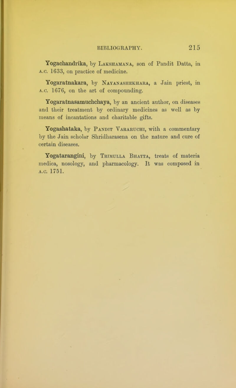 Yogachandrika, by Lakshamana, son of Pandit Datta, in a.c. 1633, on practice of medicine. Yogaratnakara, by Nayanashekhara, a Jain priest, in a.c. 1676, on the art of compounding. Yogaratnasamuchchaya, by an ancient author, on diseases and their treatment by ordinary medicines as well as by means of incantations and charitable gifts. Yogashataka, by Pandit Vararuchi, with a commentary by the Jain scholar Shridharasena on the nature and cure of certain diseases. Yogatarangini, by Trimulla Bhatta, treats of materia medica, nosology, and pharmacology. It was composed in a.c. 1751.