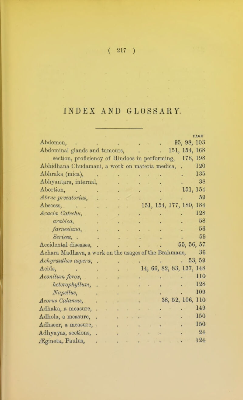 INDEX AND GLOSSARY. PAGE Abdomen, ..... 95, 98, 103 Abdominal glands and tumours, . . 151, 154, 168 section, proficiency of Hindoos in performing, 178, 198 Abhidhana Chudamani, a work on materia medica, . 120 Abliraka (mica), . . ,, .135 Abhyantara, internal, .... 38 Abortion, ..... 151, 154 Abnis precatorius, . . . . .59 Abscess, . . . 151, 154, 177, 180, 184 Acacia Catechu, . . . . .128 arabica, ..... 58 farnesiana, . . . .56 Serissa, . . . . . .59 Accidental diseases, .... 55, 56, 57 Acliara Madhava, a work on the usages of the Brahmans, 36 Aclajrantlies aspera, ..... 53, 59 Acids, ... 14, 66, 82, 83, 137, 148 Aconitunx ferox, . . . . .110 heterophyllum, . . 128 Napellus, . . . . .109 Acon/x Calamus, ... 38, 52, 106, 110 Adhaka, a measure, . . . . .149 Adhola, a measure, . ... 150 Adhseer, a measure, . . . . .150 Adhyayas, sections, ..... 24 ^Eginetar Paulus, . . . . .124