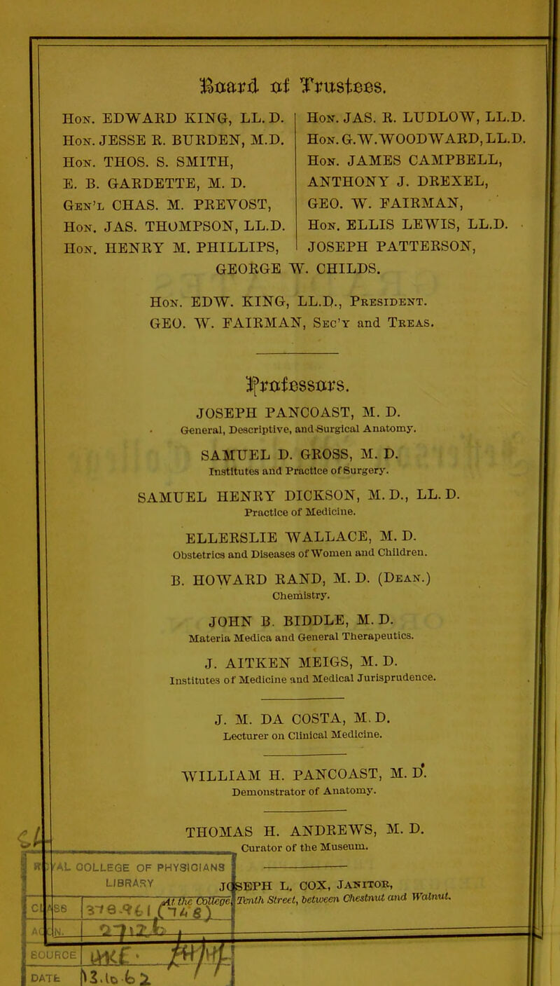 Board txi Trustees. Hon. EDWAKD KING, LL. D. Hon. JESSE R. BURDEN, M.D. Hon. THOS. S. SMITH, E. B. GARDETTE, M. D. Gkn'l CHAS. M. PREVOST, Hon. JAS. THOMPSON, LL.D. Hon. henry M. PHILLIPS, Hon. JAS. R. LUDLOW, LL.D. Hon. G.W.WOODWARD, LL.D. Hon. JAMES CAMPBELL, ANTHONY J. DREXEL, GEO. W. FAIRMAN, Hon. ELLIS LEWIS, LL.D. JOSEPH PATTERSON, GEORGE W. CHILDS. Hon. EDW. KING, LL.D., President. GEO. W. FAIRMAN, Sec'y and Treas. Ifroifessors. JOSEPH PANCOAST, M. D. General, Deacriptive, andSurgical Anatomy. SAMUEL D. GROSS, M. D. Institutes and Practice of Surgery. SAMUEL HENRY DICKSON, M.D., LL.D. Practice of Medicine. ELLERSLIE WALLACE, M.D. Obstetrics and Diseases of Women and Cliildren. B. HOWARD RAND, M. D. (Dean.) Chemistry. JOHN B. BIDDLE, M. D. Materia Medica and General Therapeutics. J. AITKEN MEIGS, M. D. Institutes of Medicine and Medical Jurisprudence. J. M. DA COSTA, M.D. Lecturer on Clinical Medicine. WILLIAM H. PANCOAST, M. D. Demonstrator of Anatomy. THOMAS H. ANDREWS, M. D. Curator of the Museum. fAL OOLLEQE OF PHYSiOIANS LIBRARY J(ISEPH L. COX, JANITOK, t tlic Oallegc DATfc mith Street, between Chestnut and WalnuL