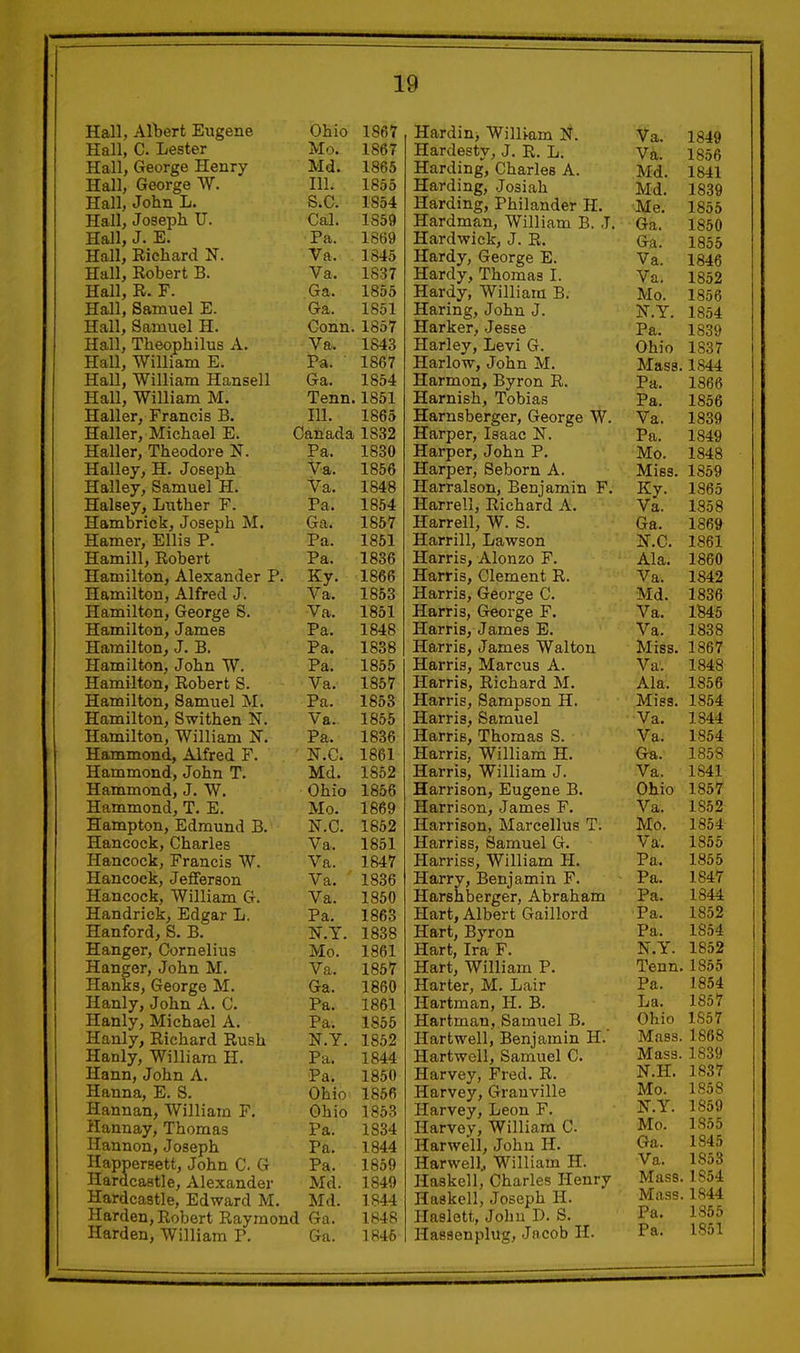 Hall, AlWt Eugene Ohio 1867 Hall, C. Lester Mo. 1867 Hall, George Henry Md. 1865 Hall, George W. 111. 1855 Hall, John L. S^C. 1854 Hall, Joseph U. Cal. 1859 Hall, J. E. Pa. 1869 Hall, Richard N. Va. 1845 Hall, Robert B. Va. 1837 Hall, R. F. Ga. 1855 Hall, Samuel E. Ga. 1851 Hall, Samuel H. Conn. 1857 Hall, Theophilus A. Va. 1843 Hall, William E. Pa. 1867 Hall, William Hansell Ga. 1854 Hall, William M. Tenn. 1851 Haller, Francis B. 111. 1865 Haller, Michael E. Canada 1832 Haller, Theodore N. Pa. 1830 Halley, H. Joseph Va. 1856 Halley, Samuel H. Va. 1848 Halsey, Luther F. Pa. 1854 Hambrick, Joseph M. Ga. 1857 Hamer, Ellis P. Pa. 1851 Hamill, Robert Pa. 1836 Hamilton, Alexander P. Ky. 1866 Hamilton, Alfred J. Va. 1853 Hamilton, George S. Va. 1851 Hamilton, James Pa. 1848 Hamilton, J. B. Pa. 1838 Hamilton, John W. Pa. 1855 Hamilton, Robert S. Va. 1857 Hamilton, Samuel M. Pa. 1853 Hamilton, Swithen N. Va. 1855 Hamilton, William N. Pa. 1836 Hammond, Alfred F. N.C. 1861 Hammond, John T. Md. 1852 Hammond, J. W. Ohio 1856 Hammond, T. E. Mo. 1869 Hampton, Edmund B. N.C. 1852 Hancock, Charles Va. 1851 Hancock, Francis W. Va. 1847 Hancock, Jefferson Va. ' 1836 Hancock, William G. Va. 1850 Handrick, Edgar L. Pa. 1863 Hanford, S. B. KY. 1838 Hanger, Cornelius Mo. 1861 Hanger, John M. Va. 1857 Hanks, George M. Ga. 1860 Hanly, John A. C. Pa. 1861 Hanly, Michael A. Pa. 1855 Hanly, Richard Rush N.Y. 1852 Hanly, William H. Pa. 1844 Hann, John A. Pa. 1850 Hanna, E. S. Ohio 1856 Hannan, William F. Ohio 1853 Hannay, Thomas Pa. 1834 Hannon, Joseph Pa. 1844 Happersett, John C G Pa. 1859 Hardcastle, Alexander Md. 1849 Hardcastle, Edward M. Md. 1844 Harden, Robert Raymond Ga. 1848 Harden, William P. Ga. 1846 Hardin, Willi-am I^. Hardesty, J. R. L. Harding, Charles A. Harding, Josiah Harding, Philander H. Hardman, William B. J. Hard wick, J. R. Hardy, George E. Hardy, Thomas I. Hardy, William B. Haring, John J. Harker, Jesse Harley, Levi G. Harlow, John M. Harmon, Byron R. Harnish, Tobias Harnsberger, George W. Harper, Isaac N. Harper, John P. Harper, Seborn A. Harralson, Benjamin F. Harrell, Richard A. Harrell, W. S. Harrill, Lawson Harris, Alonzo F. Harris, Clement R. Harris, Geoi-ge C. Harris, George F. Harris, James E. Harris, James Walton Harris, Marcus A. Harris, Richard M. Harris, Sampson H. Harris, Samuel Harris, Thomas S. Harris, William H. Harris, William J. Harrison, Eugene B. Harrison, James F. Harrison, Marcellus T. Harriss, Samuel G. Harriss, William H. Harry, Benjamin F. Harshberger, Abraham Hart, Albert Gaillord Hart, Byron Hart, Ira F. Hart, William P. Harter, M. Lair Hartman, H. B. Hartman, Samuel B. Hartwell, Benjamin H. Hartwell, Samuel C. Harvey, Fred. R. Harvey, Granville Harvey, Leon F. Harvey, William C Harwell, John H. Harwell., William H. Haskell, Charles Henry Haskell, Joseph H. Haelett, Johu D. S. Hassenplug, Jacob H. Va. 1849 Va. 1856 Md. 1841 Md. 1839 Me. 1855 Ga. 1850 Ga. 1855 Va. 1846 Va. 1852 Mo. 1856 N.Y. 1854 Pa. 1839 Ohio 1837 Mass. 1844 Pa. 1866 Pa. 1856 Va. 1839 Pa. 1849 Mo. 1848 Miss. 1859 Ky. 1865 Va. 1858 Ga. 1869 KC. 1861 Ala. 1860 Va. 1842 Md. 1836 Va. 1B45 Va. 1838 Miss. 1867 Va. 1848 Ala. 1856 Miss. 1854 Va. 1844 Va. 1854 Ga. 1858 Va. 1841 Ohio 1857 Va. 1852 Mo. 1854 Va. 1855 Pa. 1855 Pa. 1847 Pa. 1844 Pa. 1852 Pa. 1S54 N.Y. 1852 Tenn. 1855 Pa. 1854 La. 1857 Ohio 1S57 Mass. 1868 Mass. 1839 N.H. 1837 Mo. 185 8 ir.Y. 1859 Mo. 1855 Ga. 1845 Va. 1853 Mass. 1S54 Mass. 1844 Pa. 1855