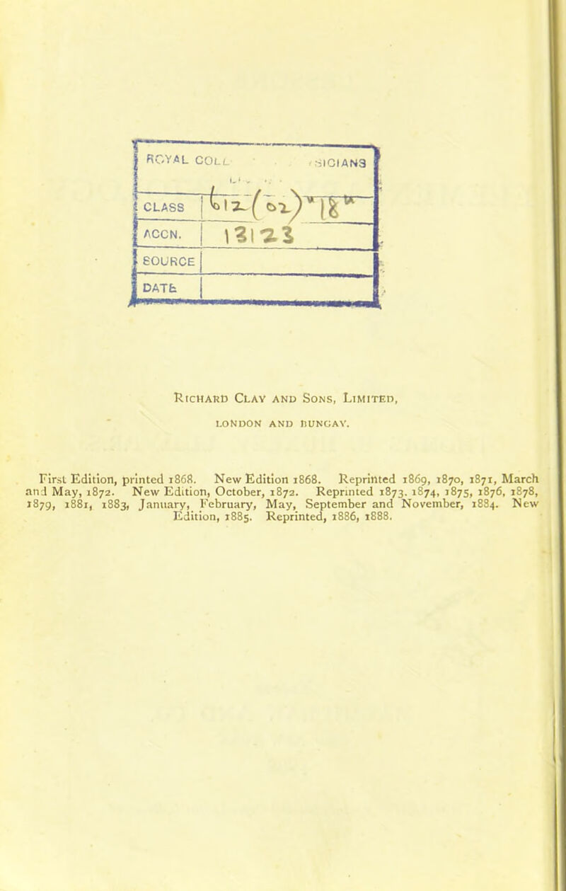 j ROYAL COLL ^ .SICIAN3 I CLASS I ( C>x) ACCN. j 131*2 3 ’ SOURCE , , DATE Richard Clay and Sons, Limited, LONDON AND niTNOAY. First Edition, printed 1868. New Edition 1868. Reprinted 1869, 1870, 1871, March and May, 1872. New Edition, October, 1872. Reprinted 1873. 1874, 1875, 1876, 1878, 1879, 1881, 1883, January, February, May, September and November, 1884. New Edition, 1885. Reprinted, 1886, t888.