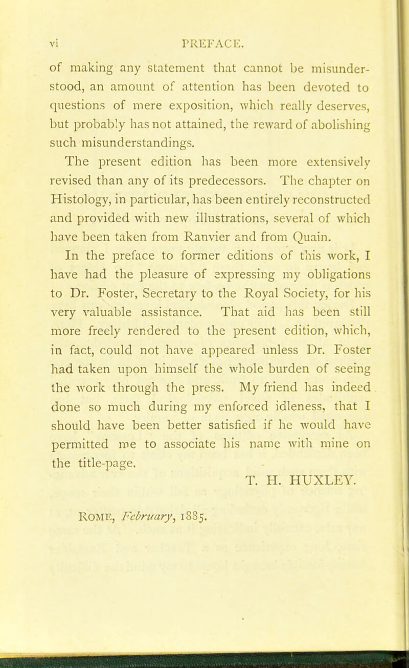 of making any statement that cannot be misunder- stood, an amount of attention has been devoted to questions of mere exposition, which really deserves, but probably has not attained, the reward of abolishing such misunderstandings. The present edition has been more extensively revised than any of its predecessors. The chapter on Histology, in particular, has been entirely reconstructed and provided with new illustrations, several of which have been taken from Ranvier and from Quain. In the preface to former editions of this work, I have had the pleasure of expressing my obligations to Dr. Foster, Secretary to the Royal Society, for his very valuable assistance. That aid has been still more freely rendered to the present edition, which, in fact, could not have appeared unless Dr. Foster had taken upon himself the whole burden of seeing the work through the press. My friend has indeed done so much during my enforced idleness, that I should have been better satisfied if he would have permitted me to associate his name with mine on the title-page. T. H. HUXLEY. Rome, February, 1885.