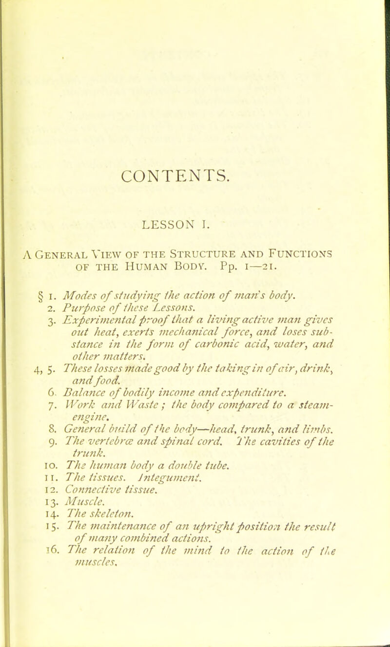 CONTENTS. LESSON I. A General View of the Structure and Functions of the Human Body. Pp. i—21. § 1. Modes of studying the action of mans body. 2. Purpose of these Lessons. 3. Experimental proof that a living active man gives out heat, exerts mechanical force, and loses sub- stance in the form of carbonic acid, water, and other matters. 4, 5. These losses made good by the taking in of air, drink, and food. 6. Balance of bodily income arid expenditure. 7. IVorh and Waste ; the body compared to a steam- engine. 8. General build of the body—head, trunk, and limbs. 9. The vertebra: and spinal cord. 1 he cavities of the trunk. 10. The human body a double tube. 11. The tissues. Integument. 12. Connective tissue. 13. Muscle. 14. The skeleton. 15. The maintenance of an upright position the result of many combined actions. 16. The relation of the mind to the action of the muscles.