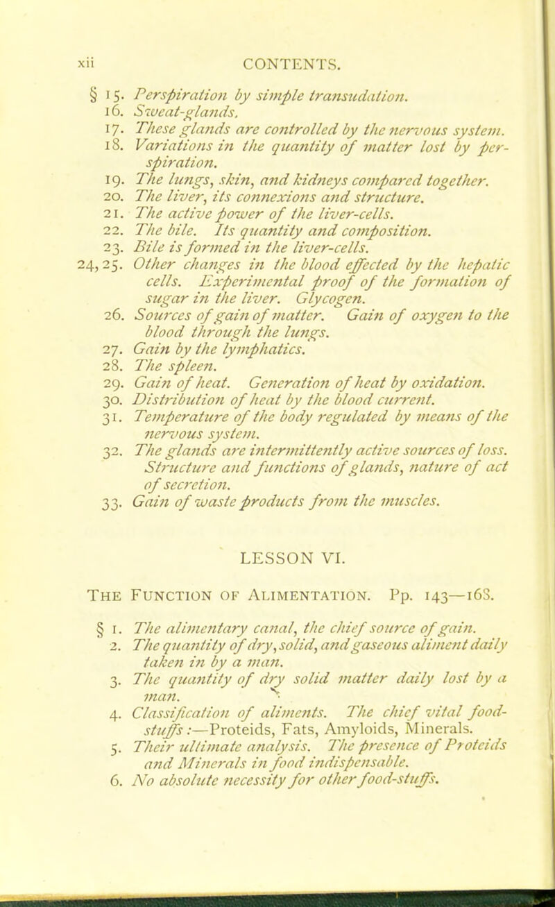 § i 5. Perspiration by simple transudation. 16. Sweat-glands. 17. These glands are controlled by the nervous system. 18. Variations in the quantity of matter lost by per- spiration. 19. The lungs, skin, and kidneys compared together. 20. The liver, its connexions and structure. 21. The active power of the liver-cells. 22. The bile. Its quantity and composition. 23. Bile is formed in the liver-cells. 24, 25. Other changes in the blood effected by the hepatic cells. Experimental proof of the formation of sugar in the liver. Glycogen. 26. Sources of gain of matter. Gam of oxygen to the blood through the lungs. 27. Gain by the lymphatics. 28. The spleen. 29. Gain of heat. Generation of heat by oxidation. 30. Distribution of heat by the blood current. 31. Temperature of the body regulated by means of the nervous system. 32. The glands are intermittently active sources of loss. Structure and fimctions of glands, nature of act of secretion. 33. Gam of waste products from the muscles. LESSON VI. The Function of Alimentation. Pp. 143—16S. § 1. The alimentary canal, the chief source of gain. 2. The quantity of dry, solid, and gaseous aliment daily taken in by a man. 3. The qua7itity of dry solid matter daily lost by a man. • 4. Classification of aliments. The chief vital food- stuffs:—Proteids, Fats, Amyloids, Minerals. 5. Their ultimate analysis. The presence of Proteids and Minerals in food indispensable. 6. No absolute necessity for other foodstuffs.