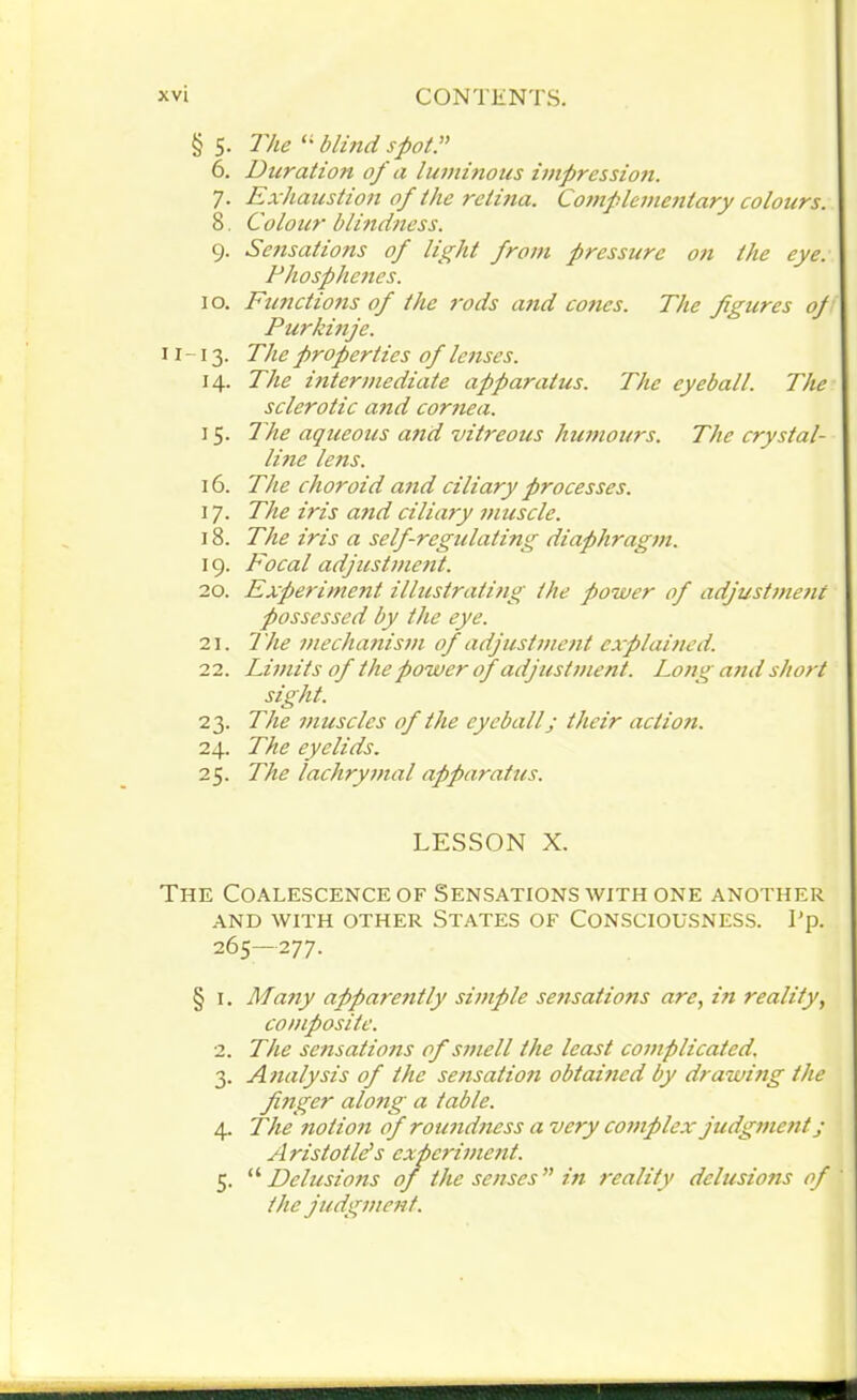 § 5. The “ blind spot.” 6. Duration of a luminous impression. 7. Exhaustion of the retina. Complementary colours. 8. Colour blindness. 9. Sensations of light from pressure on the eye. Phosphenes. 1 o. Functions of the rods and cones. The figures op Purkinje. 11-13. The properties of lenses. 14. The intermediate apparatus. The eyeball. The sclerotic and cornea. 15. The aqueous and vitreous humours. The crystal- line lens. 16. The choroid and ciliary processes. 17. The iris and ciliary muscle. 18. The iris a self regulating diaphragm. 19. Focal adjustment. 20. Experiment illustrating the power of adjustment possessed by the eye. 21. The mechanism of adjustment explained. 22. Limits of the power of adjustment. Long and short sight. 23. The muscles of the eyeball; their action. 24. The eyelids. 25. The lachrymal apparatus. LESSON X. The Coalescence of Sensations with one another AND WITH OTHER STATES OF CONSCIOUSNESS. I’p. 265—277. § i. Many apparetitly simple sensations are, in reality, composite. 2. The sensations of smell the least complicated. 3. Analysis of the sensation obtained by drawing the finger along a table. 4. The notion of roundness a very complex judgment; Aristotle’s experiment. 5. “ Delusions of the senses” in reality delusions of the judgment.