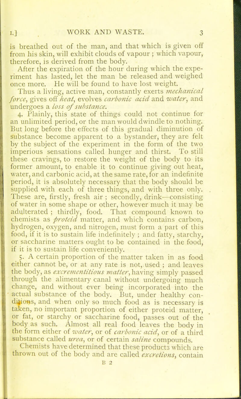 is breathed out of the man, and that which is given off from his skin, will exhibit clouds of vapour ; which vapour, therefore, is derived from the body. After the expiration of the hour during which the expe- riment has lasted, let the man be released and weighed once more. He will be found to have lost weight. Thus a living, active man, constantly exerts mechanical force, gives off heat, evolves carbonic acid and water, and undergoes a loss of substance. 4. Plainly, this state of things could not continue for an unlimited period, or the man would dwindle to nothing. But long before the effects of this gradual diminution of substance become apparent to a bystander, they are felt by the subject of the experiment in the form of the two imperious sensations called hunger and thirst. To still these cravings, to restore the weight of the body to its former amount, to enable it to continue giving out heat, water, and carbonic acid, at the same rate, for an indefinite period, it is absolutely necessary that the body should be supplied with each of three things, and with three only. These are, firstly, fresh air ; secondly, drink—consisting of water in some shape or other, however much it may be adulterated ; thirdly, food. That compound known to chemists as proteid matter, and which contains carbon, hydrogen, oxygen, and nitrogen, must form a part of this food, if it is to sustain life indefinitely ; and fatty, starchy, or saccharine matters ought to be contained in the food, if it is to sustain life conveniently. 5. A certain proportion of the matter taken in as food either cannot be, or at any rate is not, used ; and leaves the body, as excrementitious matter, having simply passed through the alimentary canal without undergoing much change, and without ever being incorporated into the actual substance of the body. But, under healthy con- ditions, and when only so much food as is necessary is taken, no important proportion of either proteid matter, or fat, or starchy or saccharine food, passes out of the body as such. Almost all real food leaves the body in the form either of water, or of carbonic acid, or of a third substance called urea, or of certain saline compounds. Chemists have determined that these products which are thrown out of the body and are called excretions, contain B 2