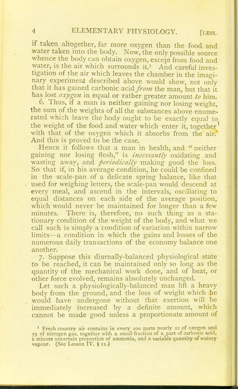 if taken altogether, far more oxygen than the food and water taken into the body. Now, the only possible source whence the body can obtain oxygen, except from food and water, is the air which surrounds it.* And careful inves- tigation of the air which leaves the chamber in the imagi- nary experiment; described above would show, not only that it has gained carbonic acid from the man, but that it has lost oxygen in equal or rather greater amount to him. 6. T hus, if a man is neither gaining nor losing weight, the sum of the weights of all the substances above enume- rated which leave the body ought to be exactly equal to the weight of the food and water which enter it, together' with that of the oxygen which it absorbs from the air* And this is proved to be the case. Hence it follows that a man in health, and “neither gaining nor losing flesh,” is incessantly oxidating and wasting away, and periodically making good the loss. So that if, in his average condition, he could be confined in the scale-pan of a delicate spring balance, like that used for weighing letters, the scale-pan would descend at every meal, and ascend in the intervals, oscillating to equal distances on each side of the average position, which would never be maintained for longer than a few minutes. There is, therefore, no such thing as a sta- tionary condition of the weight of the body, and what we call such is simply a condition of variation within narrow limits—a condition in which the gains and losses of the numerous daily transactions of the economy balance one another. 7. Suppose this diurnally-balanced physiological state to be reached, it can be maintained only so long as the quantity of the mechanical work done, and of heat, or other force evolved, remains absolutely unchanged. Let such a physiologically-balanced man lift a heavy body from the ground, and the loss of weight which he would have undergone without that exertion will be immediately increased by a definite amount, which cannot be made good unless a proportionate amount of 1 Fresh country air contains in every 100 parts nearly 21 of oxygen and 79 of nitrogen gas, together with a small fraction of a part of carbonic acid, a minute uncertain proportion of ammonia, and a variable quantity of watery vapour. (See Lesson IV. §11.)