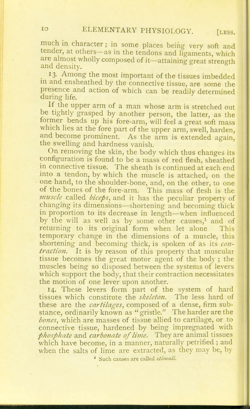 much in character; in some places being very soft and tender, at others—as in the tendons and ligaments, which are almost wholly composed of it—attaining great strength and density. *3- Among the most important of the tissues imbedded in and ensheathecl by the connective tissue, are some the presence and action of which can be readily determined during life. If the upper arm of a man whose arm is stretched out be tightly grasped by another person, the latter, as the former bends up his fore-arm, will feel a great soft mass which lies at the fore part of the upper arm, swell, harden, and become prominent. As the arm is extended again, the swelling and hardness vanish. On removing the skin, the body which thus changes its configuration is found to be a mass of red flesh, sheathed in connective tissue. The sheath is continued at each end into a tendon, by which the muscle is attached, on the one hand, to the shoulder-bone, and, on the other, to one of the bones of the fore-arm. This mass of flesh is the muscle called biceps, and it has the peculiar property of changing its dimensions—shortening and becoming thick in proportion to its decrease in length—when influenced by the will as well as by some other causes,1 and of returning to its original form when let alone This temporary change in the dimensions of a muscle, this shortening and becoming thick, is spoken of as its con- traction. It is by reason of this property that muscular tissue becomes the great motor agent of the body ; the muscles being so disposed between the systems of levers which support the body, that their contraction necessitates the motion of one lever upon another. 14. These levers form part of the system of hard tissues which constitute the skeleton. The less hard of these are the cartilages, composed of a dense, firm sub- stance, ordinarily known as “ gristle.” The harder are the bojies, which are masses of tissue allied to cartilage, or to connective tissue, hardened by being impregnated with phosphate and carbonate of lime. They are animal tissues which have become, in a manner, naturally petrified ; and when the salts of lime are extracted, as they may be, by 1 Such causes arc called stimuli.