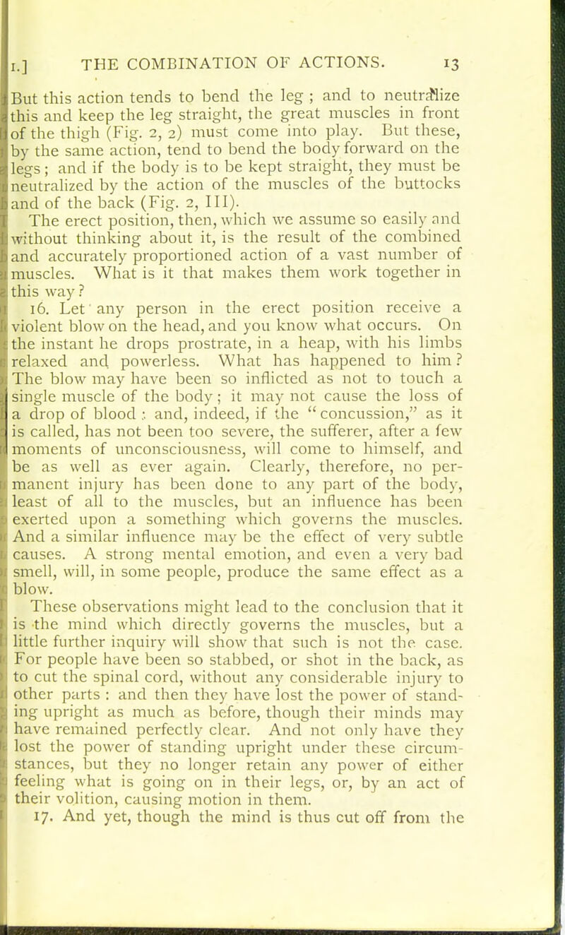 But this action tends to bend the leg ; and to neutralize this and keep the leg straight, the great muscles in front of the thigh (Fig. 2, 2) must come into play. But these, by the same action, tend to bend the body forward on the legs; and if the body is to be kept straight, they must be neutralized by the action of the muscles of the buttocks and of the back (Fig. 2, III). The erect position, then, which we assume so easily and without thinking about it, is the result of the combined and accurately proportioned action of a vast number of muscles. What is it that makes them work together in this way ? 16. Let any person in the erect position receive a violent blow on the head, and you know what occurs. On the instant he drops prostrate, in a heap, with his limbs relaxed and powerless. What has happened to him ? The blow may have been so inflicted as not to touch a single muscle of the body; it may not cause the loss of a drop of blood ; and, indeed, if the “ concussion,” as it is called, has not been too severe, the sufferer, after a few moments of unconsciousness, will come to himself, and be as well as ever again. Clearly, therefore, no per- manent injury has been done to any part of the body, least of all to the muscles, but an influence has been exerted upon a something which governs the muscles. And a similar influence may be the effect of very subtle causes. A strong mental emotion, and even a very bad smell, will, in some people, produce the same effect as a blow. These observations might lead to the conclusion that it is the mind which directly governs the muscles, but a little further inquiry will show that such is not the case. For people have been so stabbed, or shot in the back, as to cut the spinal cord, without any considerable injury to other parts : and then they have lost the power of stand- ing upright as much as before, though their minds may have remained perfectly clear. And not only have they lost the power of standing upright under these circum- stances, but they no longer retain any power of either feeling what is going on in their legs, or, by an act of their volition, causing motion in them. 17. And yet, though the mind is thus cut off from the BMBR