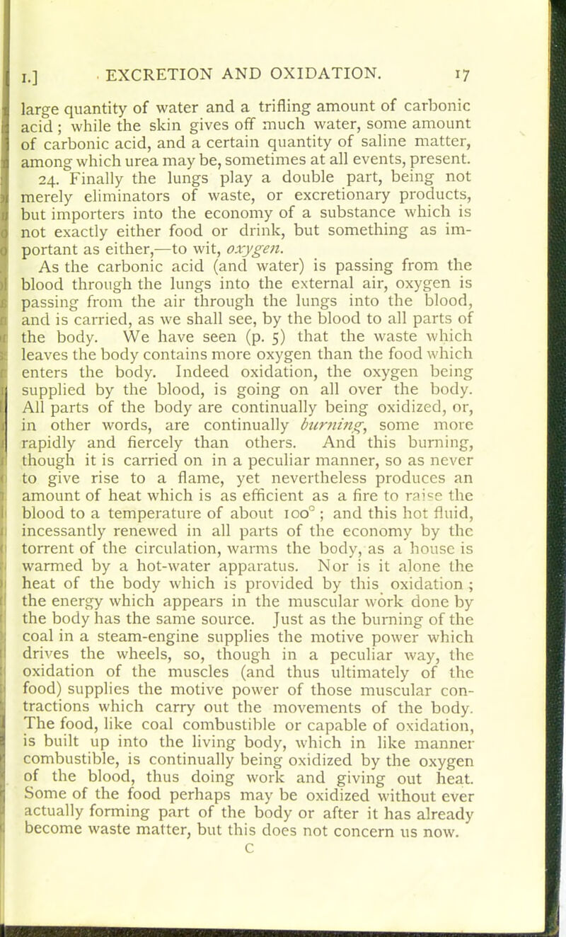 large quantity of water and a trifling amount of carbonic acid ; while the skin gives off much water, some amount of carbonic acid, and a certain quantity of saline matter, among which urea may be, sometimes at all events, present. 24. Finally the lungs play a double part, being not merely eliminators of waste, or excretionary products, but importers into the economy of a substance which is not exactly either food or drink, but something as im- portant as either,—to wit, oxygen. As the carbonic acid (and water) is passing from the blood through the lungs into the external air, oxygen is passing from the air through the lungs into the blood, and is carried, as we shall see, by the blood to all parts of the body. We have seen (p. 5) that the waste which leaves the body contains more oxygen than the food which enters the body. Indeed oxidation, the oxygen being supplied by the blood, is going on all over the body. All parts of the body are continually being oxidized, or, in other words, are continually burning, some more rapidly and fiercely than others. And this burning, though it is carried on in a peculiar manner, so as never to give rise to a flame, yet nevertheless produces an amount of heat which is as efficient as a fire to raise the blood to a temperature of about ioo° ; and this hot fluid, incessantly renewed in all parts of the economy by the torrent of the circulation, warms the body, as a house is warmed by a hot-water apparatus. Nor is it alone the heat of the body which is provided by this oxidation ; the energy which appears in the muscular work done by the body has the same source. Just as the burning of the coal in a steam-engine supplies the motive power which drives the wheels, so, though in a peculiar way, the oxidation of the muscles (and thus ultimately of the food) supplies the motive power of those muscular con- tractions which carry out the movements of the body. The food, like coal combustible or capable of oxidation, is built up into the living body, which in like manner combustible, is continually being oxidized by the oxygen of the blood, thus doing work and giving out heat. I Some of the food perhaps may be oxidized without ever actually forming part of the body or after it has already become waste matter, but this does not concern us now. c