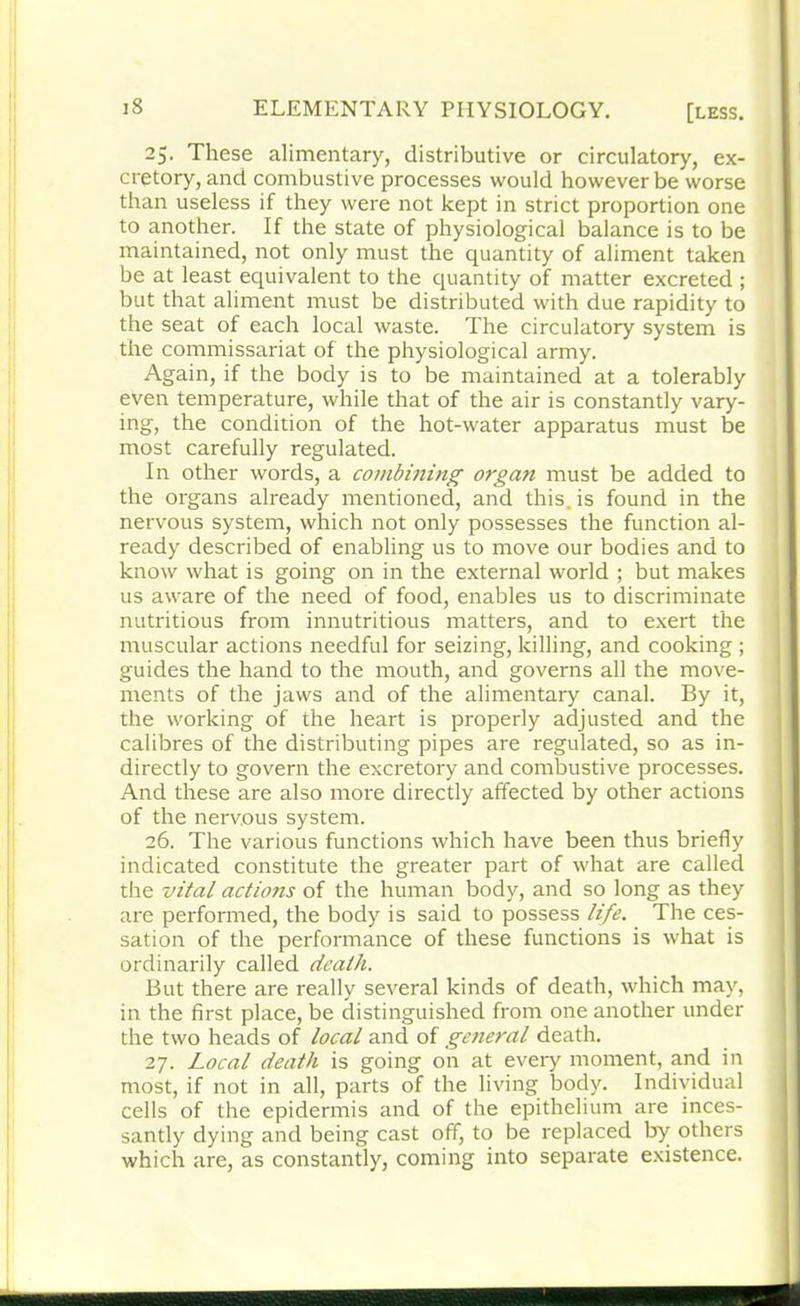 25. These alimentary, distributive or circulatory, ex- cretory, and combustive processes would however be worse than useless if they were not kept in strict proportion one to another. If the state of physiological balance is to be maintained, not only must the quantity of aliment taken be at least equivalent to the quantity of matter excreted ; but that aliment must be distributed with due rapidity to the seat of each local waste. The circulatory system is the commissariat of the physiological army. Again, if the body is to be maintained at a tolerably even temperature, while that of the air is constantly vary- ing, the condition of the hot-water apparatus must be most carefully regulated. In other words, a combining organ must be added to the organs already mentioned, and this, is found in the nervous system, which not only possesses the function al- ready described of enabling us to move our bodies and to know what is going on in the external world ; but makes us aware of the need of food, enables us to discriminate nutritious from innutritious matters, and to exert the muscular actions needful for seizing, killing, and cooking ; guides the hand to the mouth, and governs all the move- ments of the jaws and of the alimentary canal. By it, the working of the heart is properly adjusted and the calibres of the distributing pipes are regulated, so as in- directly to govern the excretory and combustive processes. And these are also more directly affected by other actions of the nerv.ous system. 26. The various functions which have been thus briefly indicated constitute the greater part of what are called the vital actions of the human body, and so long as they are performed, the body is said to possess life. The ces- sation of the performance of these functions is what is ordinarily called death. But there are really several kinds of death, which may, in the first place, be distinguished from one another under the two heads of local and of ge?ieral death. 27. Local death is going on at every moment, and in most, if not in all, parts of the living body. Individual cells of the epidermis and of the epithelium are inces- santly dying and being cast off, to be replaced by others which are, as constantly, coming into separate existence.