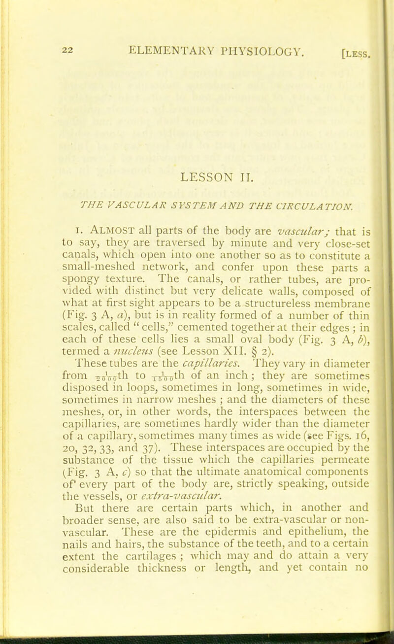 LESSON II. THE VASCULAR SYSTEM AND THE CIRCULATION. i. ALMOST all parts of the body are vascularj that is to say, they are traversed by minute and very close-set canals, which open into one another so as to constitute a 1 small-meshed network, and confer upon these parts a spongy texture. The canals, or rather tubes, are pro- ! vided with distinct but very delicate walls, composed of what at first sight appears to be a structureless membrane (Fig. 3 A, a), but is in reality formed of a number of thin ' scales, called “cells, cemented together at their edges ; in each of these cells lies a small oval body (Fig. 3 A, b), I termed a nucleus (see Lesson XII. § 2). These tubes are the capillaries. They vary in diameter from TjoVnth to -reVuth of an inch ; they are sometimes disposed in loops, sometimes in long, sometimes in wide, sometimes in narrow meshes ; and the diameters of these meshes, or, in other words, the interspaces between the capillaries, are sometimes hardly wider than the diameter of a capillary, sometimes many times as wide (see Figs. 16, 20, 32, 33, and 37). These interspaces are occupied by the substance of the tissue which the capillaries permeate (Fig. 3 A, c) so that the ultimate anatomical components of' every part of the body are, strictly speaking, outside the vessels, or extra-vascular. But there are certain parts which, in another and broader sense, are also said to be extra-vascular or non- vascular. These are the epidermis and epithelium, the nails and hairs, the substance of the teeth, and to a certain extent the cartilages ; which may and do attain a very considerable thickness or length, and yet contain no