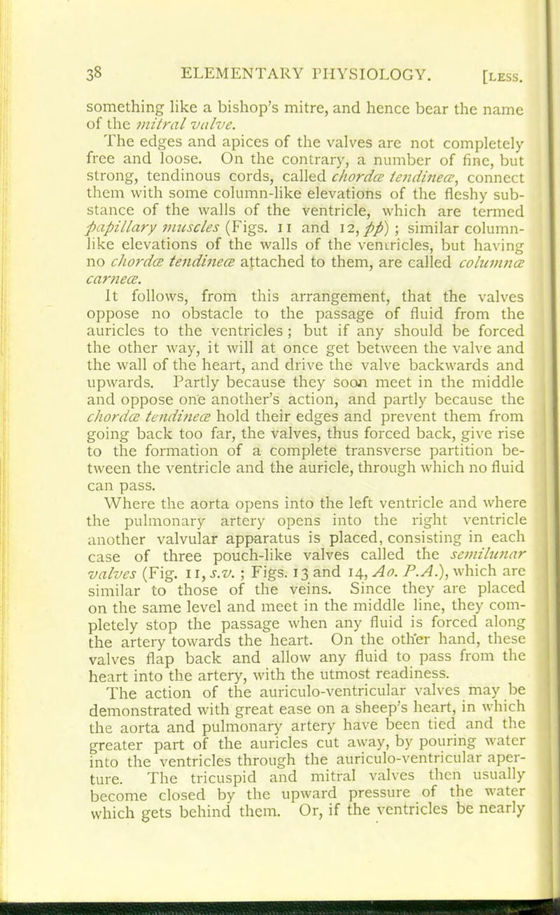 something like a bishop’s mitre, and hence bear the name of the mitral valve. The edges and apices of the valves are not completely free and loose. On the contrary, a number of fine, but strong, tendinous cords, called chordae tendinece, connect them with some column-like elevations of the fleshy sub- stance of the walls of the ventricle, which are termed papillary muscles (Figs, n and 12, pp) ; similar column- like elevations of the walls of the ventricles, but having no chordce tendinece attached to them, are called columnce carnece. It follows, from this arrangement, that the valves oppose no obstacle to the passage of fluid from the auricles to the ventricles; but if any should be forced the other way, it will at once get between the valve and the wall of the heart, and drive the valve backwards and upwards. Partly because they soon meet in the middle and oppose one another’s action, and partly because the chordce tendinece hold their edges and prevent them from going back too far, the valves, thus forced back, give rise to the formation of a complete transverse partition be- tween the ventricle and the auricle, through which no fluid can pass. Where the aorta opens into the left ventricle and where the pulmonary artery opens into the right ventricle another valvular apparatus is placed, consisting in each case of three pouch-like valves called the semilunar valves (Fig. n, s.v. ; Figs. 13 and 14, Ao. P.A.), which are similar to those of the veins. Since they are placed on the same level and meet in the middle line, they com- pletely stop the passage when any fluid is forced along the artery towards the heart. On the other hand, these valves flap back and allow any fluid to pass from the heart into the artery, with the utmost readiness. The action of the auriculo-ventricular valves may be demonstrated with great ease on a sheep’s heart, in which the aorta and pulmonary artery have been tied and the greater part of the auricles cut away, by pouring water into the ventricles through the auriculo-ventricular aper- ture. The tricuspid and mitral valves then usually become closed by the upward pressure of the water which gets behind them. Or, if the ventricles be nearly
